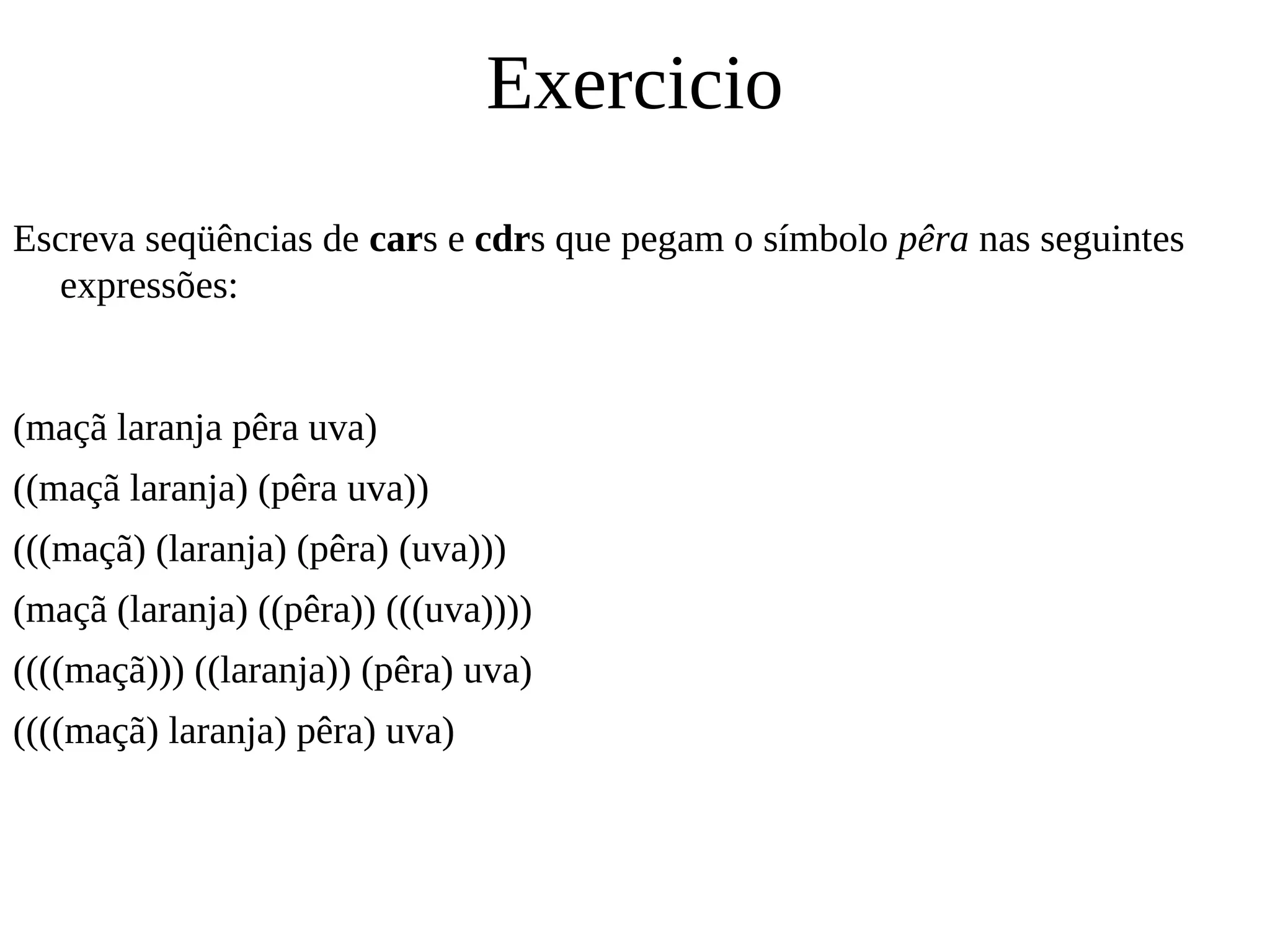 Exercicio
Escreva seqüências de cars e cdrs que pegam o símbolo pêra nas seguintes
expressões:
(maçã laranja pêra uva)
((maçã laranja) (pêra uva))
(((maçã) (laranja) (pêra) (uva)))
(maçã (laranja) ((pêra)) (((uva))))
((((maçã))) ((laranja)) (pêra) uva)
((((maçã) laranja) pêra) uva)
 