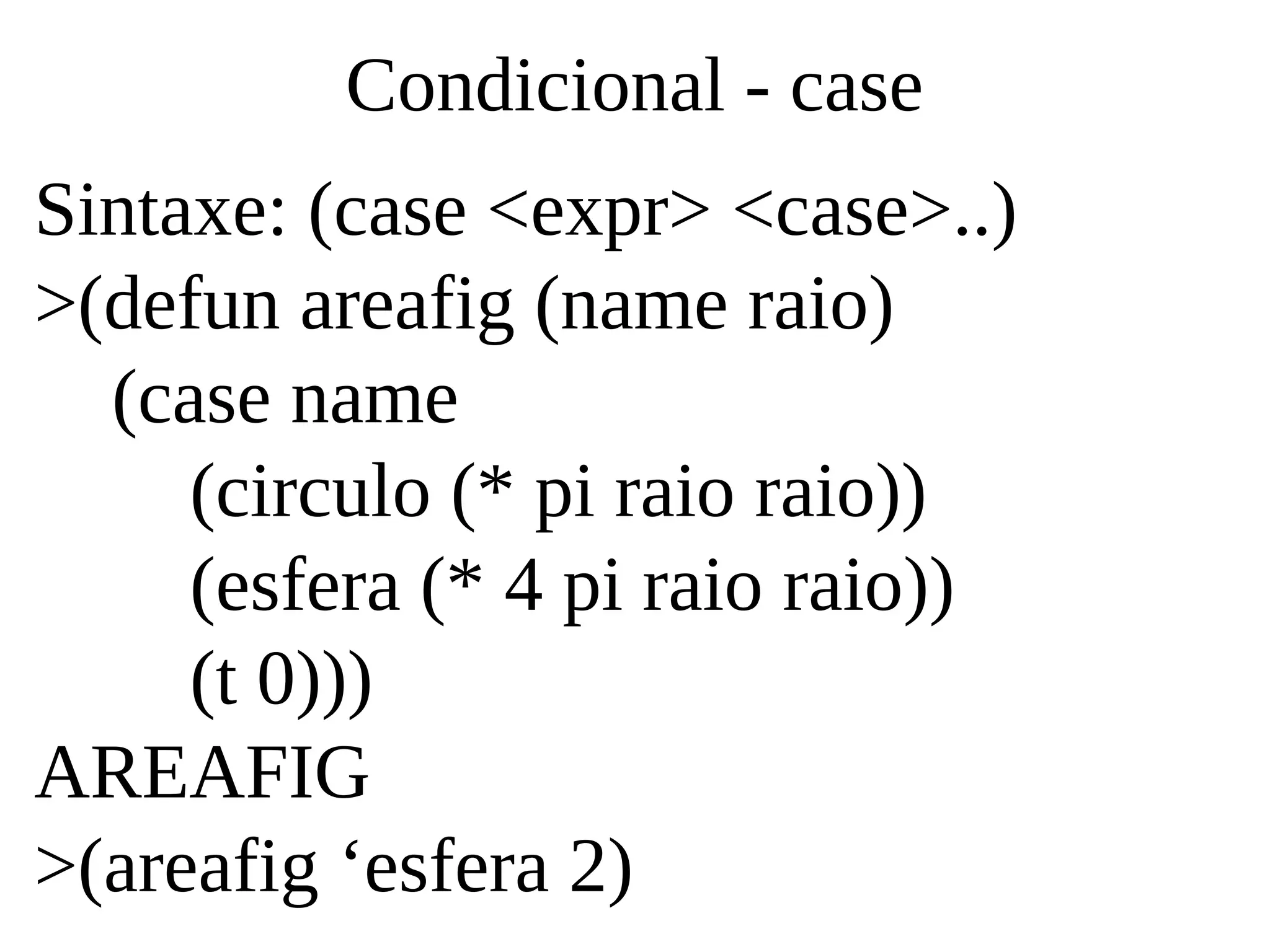 Condicional - case
Sintaxe: (case <expr> <case>..)
>(defun areafig (name raio)
(case name
(circulo (* pi raio raio))
(esfera (* 4 pi raio raio))
(t 0)))
AREAFIG
>(areafig ‘esfera 2)
 