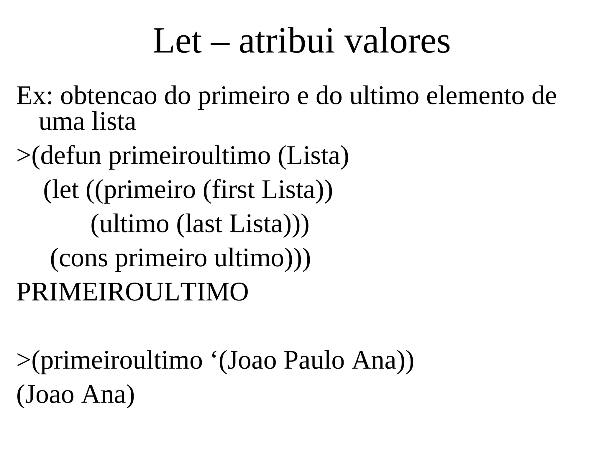 Let – atribui valores
Ex: obtencao do primeiro e do ultimo elemento de
uma lista
>(defun primeiroultimo (Lista)
(let ((primeiro (first Lista))
(ultimo (last Lista)))
(cons primeiro ultimo)))
PRIMEIROULTIMO
>(primeiroultimo ‘(Joao Paulo Ana))
(Joao Ana)
 
