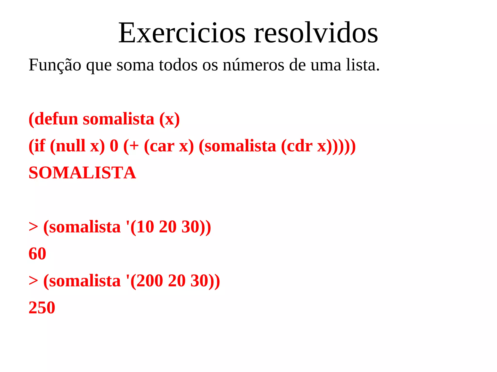 Exercicios resolvidos
Função que soma todos os números de uma lista.
(defun somalista (x)
(if (null x) 0 (+ (car x) (somalista (cdr x)))))
SOMALISTA
> (somalista '(10 20 30))
60
> (somalista '(200 20 30))
250
 