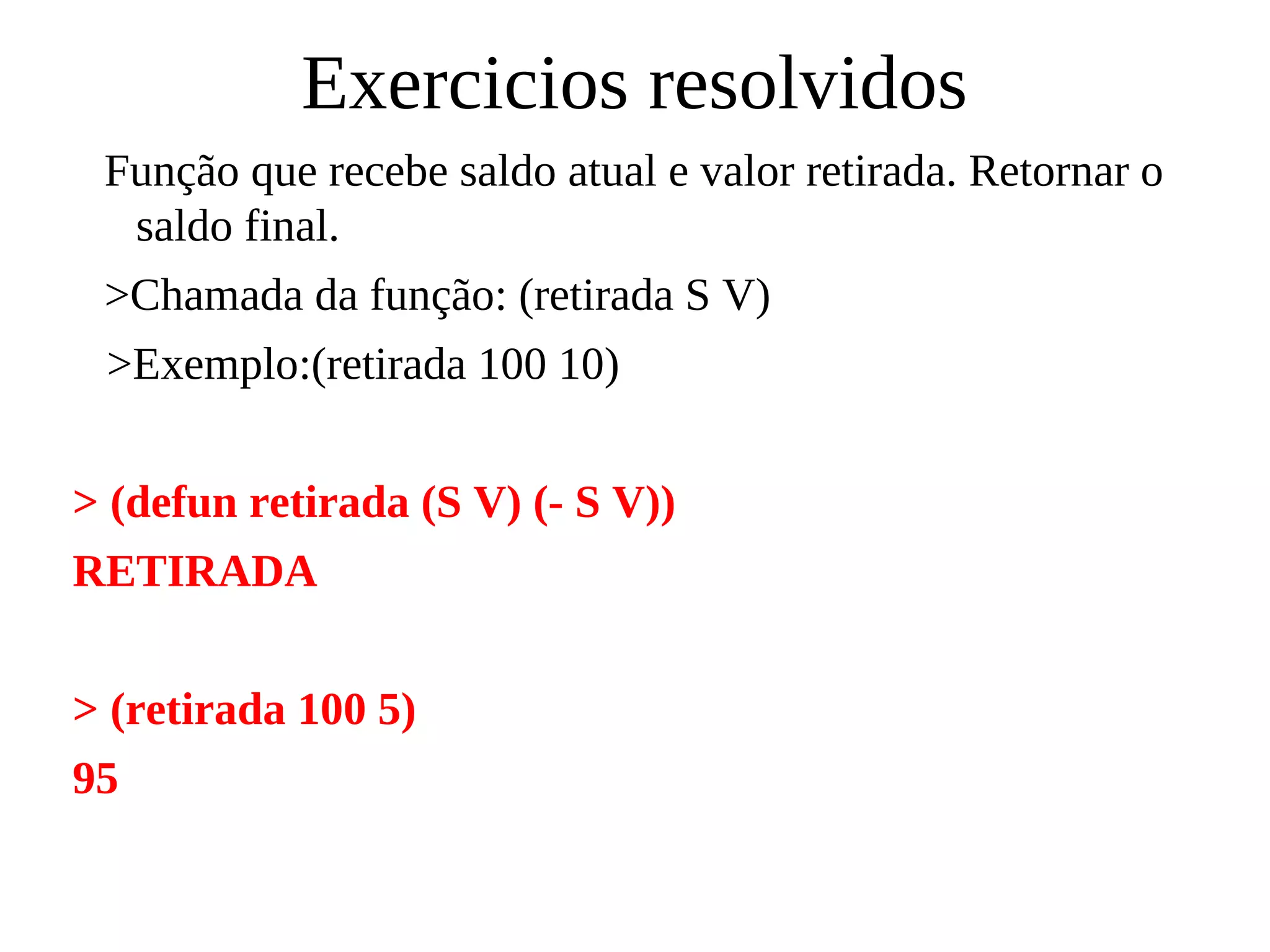 Exercicios resolvidos
Função que recebe saldo atual e valor retirada. Retornar o
saldo final.
>Chamada da função: (retirada S V)
>Exemplo:(retirada 100 10)
> (defun retirada (S V) (- S V))
RETIRADA
> (retirada 100 5)
95
 