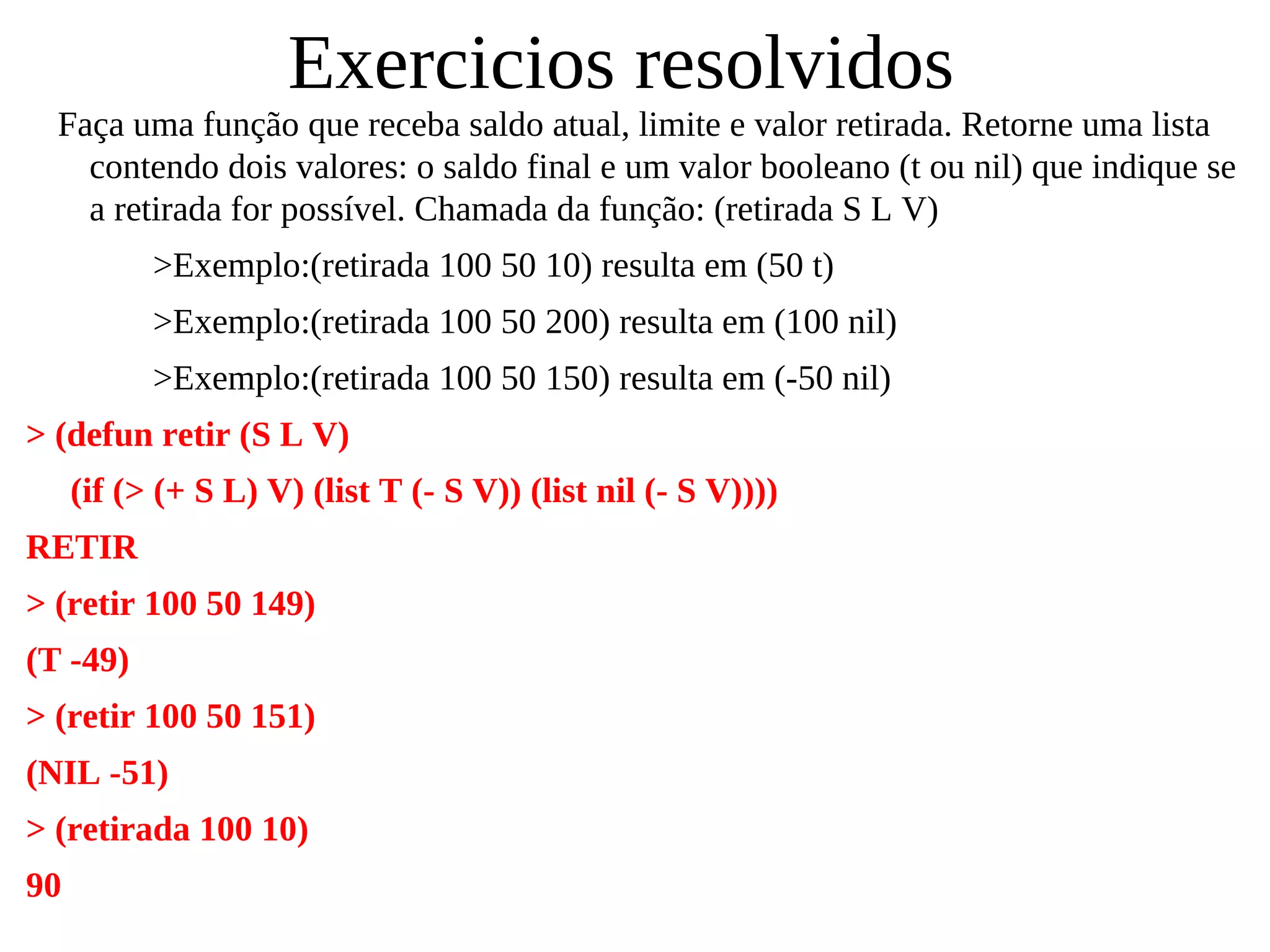 Exercicios resolvidos
Faça uma função que receba saldo atual, limite e valor retirada. Retorne uma lista
contendo dois valores: o saldo final e um valor booleano (t ou nil) que indique se
a retirada for possível. Chamada da função: (retirada S L V)
>Exemplo:(retirada 100 50 10) resulta em (50 t)
>Exemplo:(retirada 100 50 200) resulta em (100 nil)
>Exemplo:(retirada 100 50 150) resulta em (-50 nil)
> (defun retir (S L V)
(if (> (+ S L) V) (list T (- S V)) (list nil (- S V))))
RETIR
> (retir 100 50 149)
(T -49)
> (retir 100 50 151)
(NIL -51)
> (retirada 100 10)
90
 