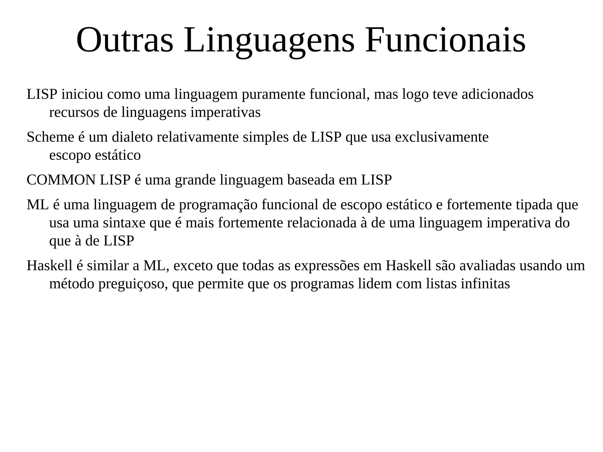 Outras Linguagens Funcionais
LISP iniciou como uma linguagem puramente funcional, mas logo teve adicionados
recursos de linguagens imperativas
Scheme é um dialeto relativamente simples de LISP que usa exclusivamente
escopo estático
COMMON LISP é uma grande linguagem baseada em LISP
ML é uma linguagem de programação funcional de escopo estático e fortemente tipada que
usa uma sintaxe que é mais fortemente relacionada à de uma linguagem imperativa do
que à de LISP
Haskell é similar a ML, exceto que todas as expressões em Haskell são avaliadas usando um
método preguiçoso, que permite que os programas lidem com listas infinitas
 