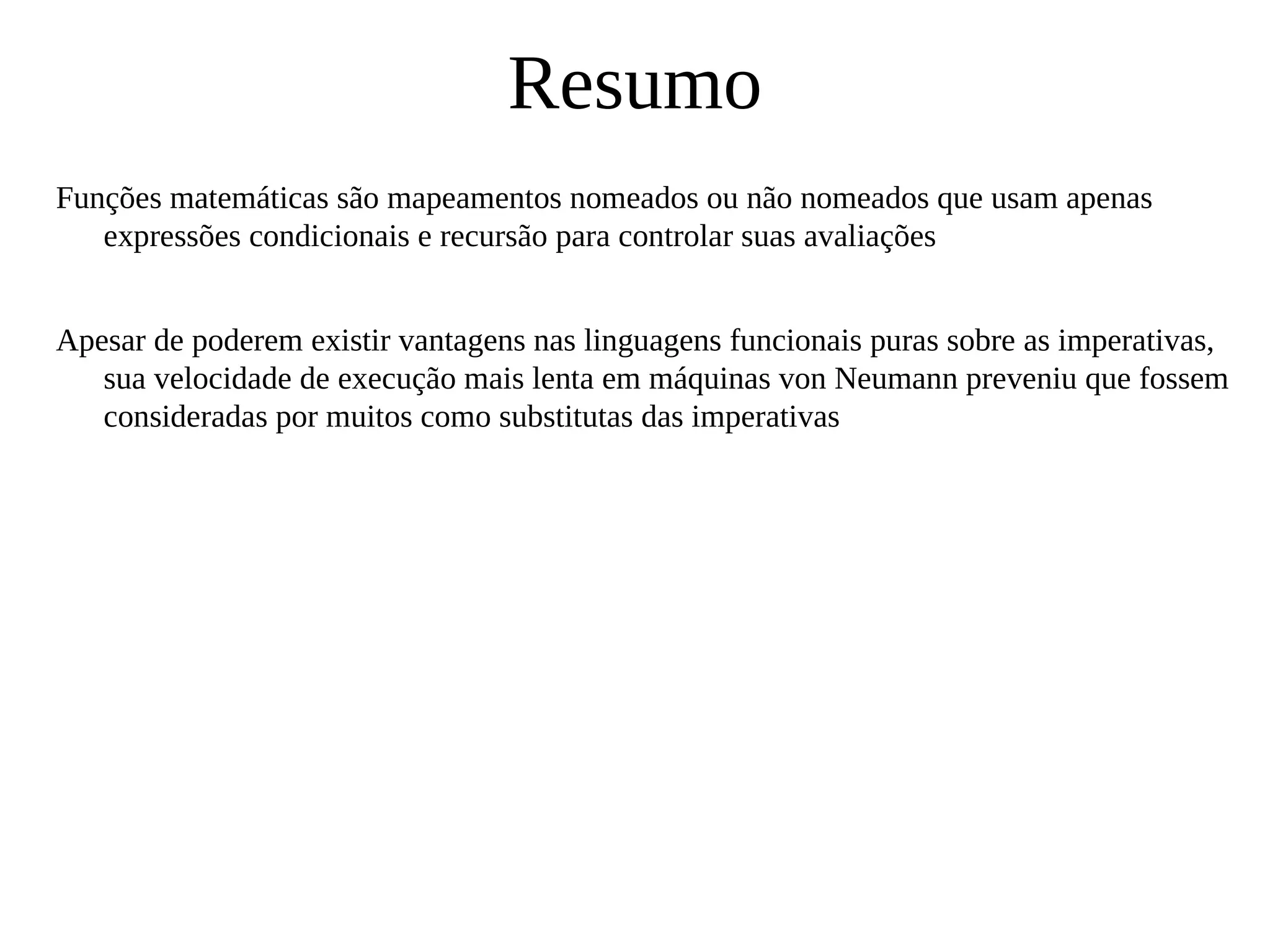 Resumo
Funções matemáticas são mapeamentos nomeados ou não nomeados que usam apenas
expressões condicionais e recursão para controlar suas avaliações
Apesar de poderem existir vantagens nas linguagens funcionais puras sobre as imperativas,
sua velocidade de execução mais lenta em máquinas von Neumann preveniu que fossem
consideradas por muitos como substitutas das imperativas
 