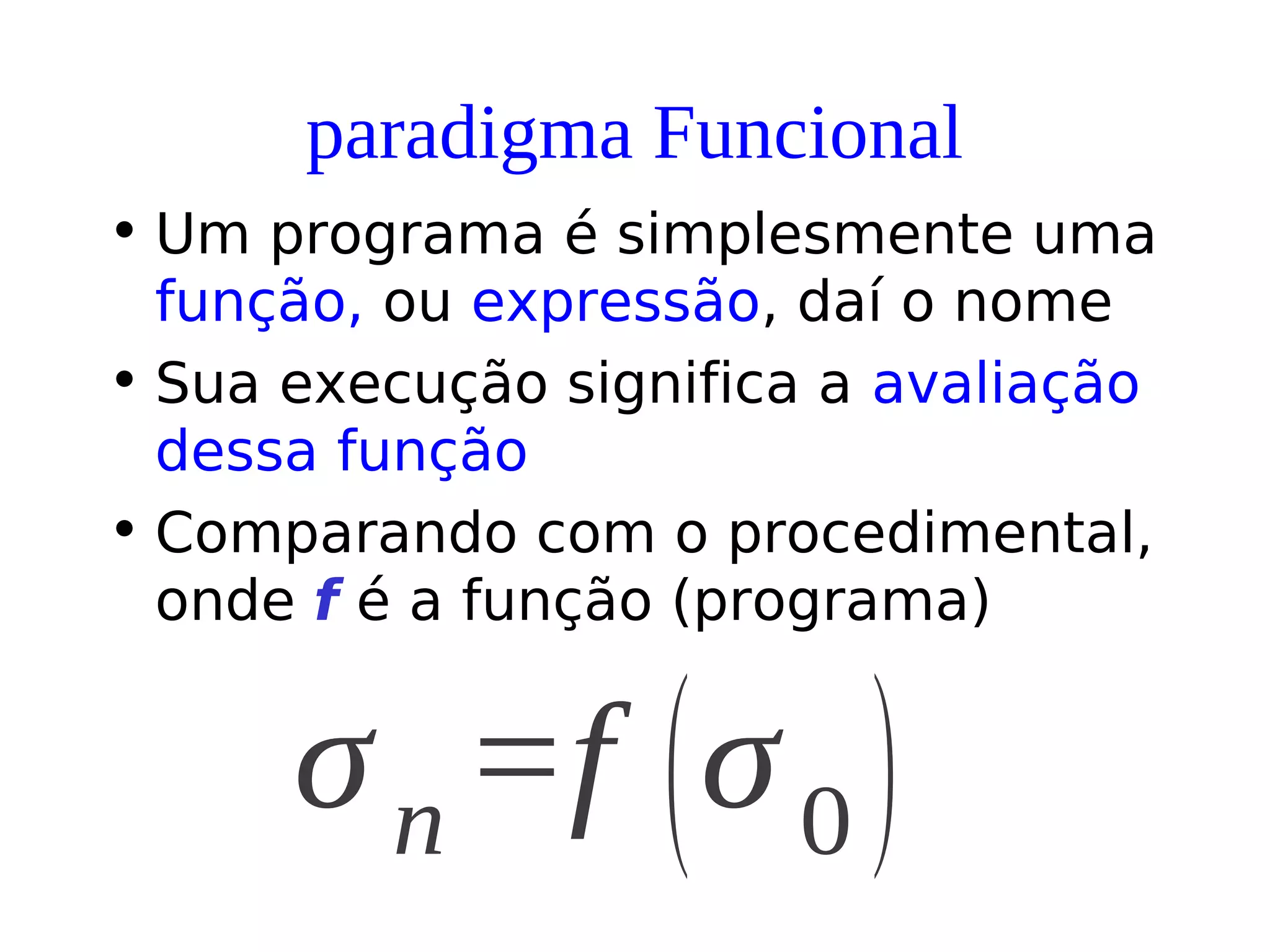 paradigma Funcional
• Um programa é simplesmente uma
função, ou expressão, daí o nome
• Sua execução significa a avaliação
dessa função
• Comparando com o procedimental,
onde f é a função (programa)
σn =f (σ0 )
 