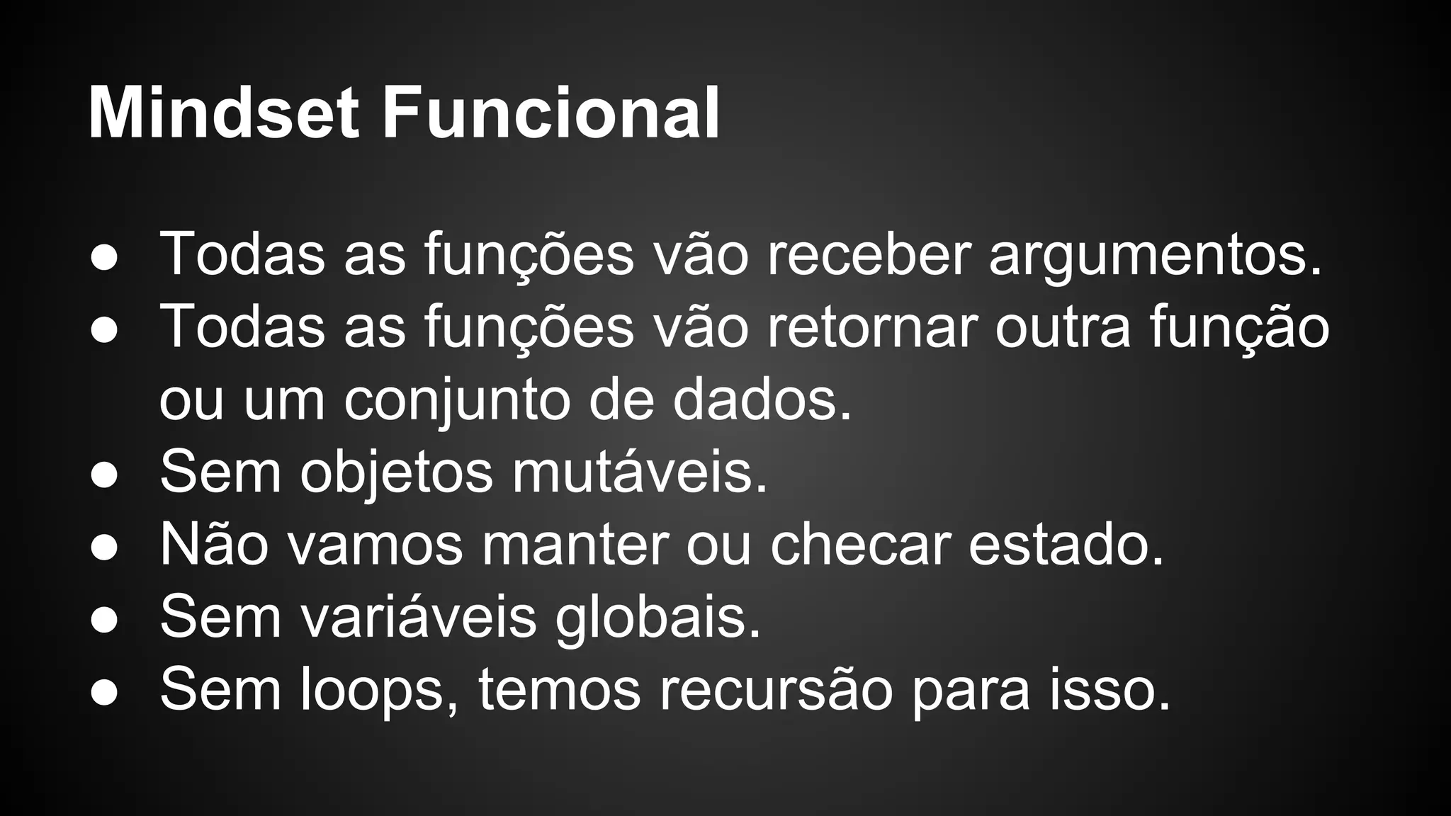 ● Todas as funções vão receber argumentos. ● Todas as funções vão retornar outra função ou um conjunto de dados. ● Sem objetos mutáveis. ● Não vamos manter ou checar estado. ● Sem variáveis globais. ● Sem loops, temos recursão para isso. Mindset Funcional 