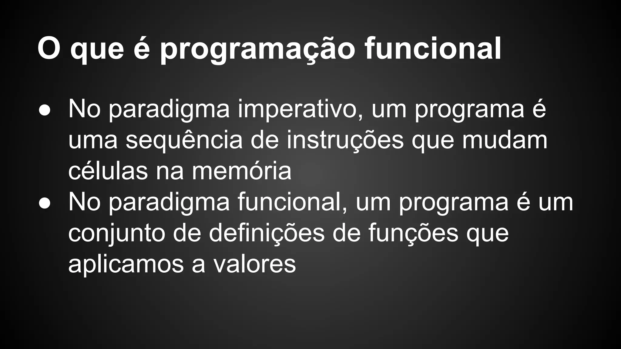 O que é programação funcional ● No paradigma imperativo, um programa é uma sequência de instruções que mudam células na memória ● No paradigma funcional, um programa é um conjunto de definições de funções que aplicamos a valores 