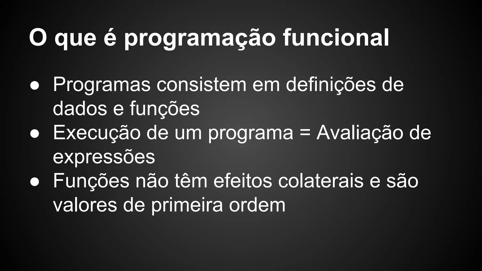 O que é programação funcional ● Programas consistem em definições de dados e funções ● Execução de um programa = Avaliação de expressões ● Funções não têm efeitos colaterais e são valores de primeira ordem 