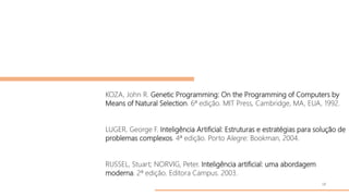 KOZA, John R. Genetic Programming: On the Programming of Computers by
Means of Natural Selection. 6ª edição. MIT Press, Cambridge, MA, EUA, 1992.
LUGER, George F. Inteligência Artificial: Estruturas e estratégias para solução de
problemas complexos. 4ª edição. Porto Alegre: Bookman, 2004.
RUSSEL, Stuart; NORVIG, Peter. Inteligência artificial: uma abordagem
moderna. 2ª edição. Editora Campus. 2003.
18
 