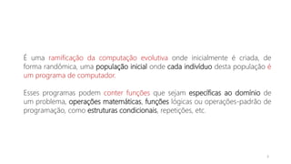 É uma ramificação da computação evolutiva onde inicialmente é criada, de
forma randômica, uma população inicial onde cada indivíduo desta população é
um programa de computador.
Esses programas podem conter funções que sejam específicas ao domínio de
um problema, operações matemáticas, funções lógicas ou operações-padrão de
programação, como estruturas condicionais, repetições, etc.
3
 