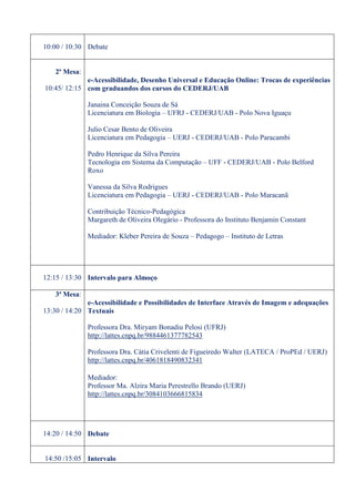 10:00 / 10:30 Debate


   2ª Mesa:
             e-Acessibilidade, Desenho Universal e Educação Online: Trocas de experiências
10:45/ 12:15 com graduandos dos cursos do CEDERJ/UAB

              Janaina Conceição Souza de Sá
              Licenciatura em Biologia – UFRJ - CEDERJ/UAB - Polo Nova Iguaçu

              Julio Cesar Bento de Oliveira
              Licenciatura em Pedagogia – UERJ - CEDERJ/UAB - Polo Paracambi

              Pedro Henrique da Silva Pereira
              Tecnologia em Sistema da Computação – UFF - CEDERJ/UAB - Polo Belford
              Roxo

              Vanessa da Silva Rodrigues
              Licenciatura em Pedagogia – UERJ - CEDERJ/UAB - Polo Maracanã

              Contribuição Técnico-Pedagógica
              Margareth de Oliveira Olegário - Professora do Instituto Benjamin Constant

              Mediador: Kleber Pereira de Souza – Pedagogo – Instituto de Letras




12:15 / 13:30 Intervalo para Almoço

   3ª Mesa:
              e-Acessibilidade e Possibilidades de Interface Através de Imagem e adequações
13:30 / 14:20 Textuais

              Professora Dra. Miryam Bonadiu Pelosi (UFRJ)
              http://lattes.cnpq.br/9884461377782543

              Professora Dra. Cátia Crivelenti de Figueiredo Walter (LATECA / ProPEd / UERJ)
              http://lattes.cnpq.br/4061818490832341

              Mediador:
              Professor Ma. Alzira Maria Perestrello Brando (UERJ)
              http://lattes.cnpq.br/3084103666815834




14:20 / 14:50 Debate


14:50 /15:05 Intervalo
 