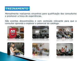 TREINAMENTO
Mensalmente realizamos encontros para qualificação dos consultores
e promover a troca de experiências.
São eventos descontraídos e com conteúdo relevante para que o
consultor aprenda a explorar o potencial do catálogo.
 