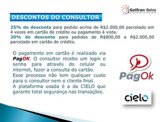 DESCONTOS DO CONSULTOR
25% de desconto para pedido acima de R$2.000,00 parcelado em
4 vezes em cartão de crédito ou pagamento à vista.
20% de desconto para pedidos de R$800,00 a R$2.000,00
parcelado em cartão de crédito.
 