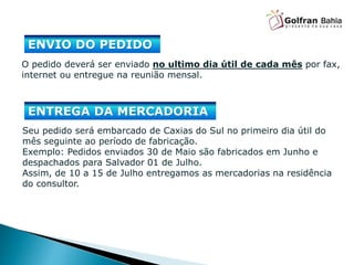 O pedido deverá ser enviado no ultimo dia útil de cada mês por fax,
internet ou entregue na reunião mensal.
ENVIO DO PEDIDO
Seu pedido será embarcado de Caxias do Sul no primeiro dia útil do
mês seguinte ao período de fabricação.
Exemplo: Pedidos enviados 30 de Maio são fabricados em Junho e
despachados para Salvador 01 de Julho.
Assim, de 10 a 15 de Julho entregamos as mercadorias na residência
do consultor.
ENTREGA DA MERCADORIA
 