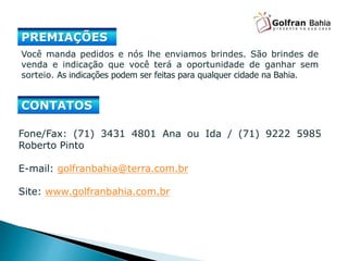 Fone/Fax: (71) 3431 4801 Ana ou Ida / (71) 9222 5985
Roberto Pinto
E-mail: golfranbahia@terra.com.br
Site: www.golfranbahia.com.br
Você manda pedidos e nós lhe enviamos brindes. São brindes de
venda e indicação que você terá a oportunidade de ganhar sem
sorteio. As indicações podem ser feitas para qualquer cidade na Bahia.
CONTATOS
PREMIAÇÕES
 