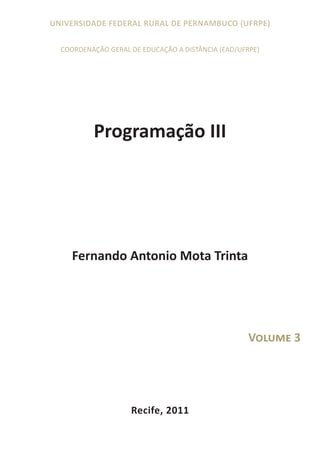 UNIVERSIDADE FEDERAL RURAL DE PERNAMBUCO (UFRPE)

  COORDENAÇÃO GERAL DE EDUCAÇÃO A DISTÂNCIA (EAD/UFRPE)




          Programação III




     Fernando Antonio Mota Trinta




                                                    Volume 3




                    Recife, 2011
 