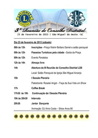 Dia 23 de fevereiro de 2013 (sábado)
08h às 13h Inscrições - Praça Walnir Bottaro Daniel e salão paroquial
09h às 12h Passeios Turísticos pela cidade - Saída da Praça
09h às 12h Evento Paralelos
12h ás 14h Almoço livre
14h Abertura da III Reunião do Conselho Distrital LD8
Local: Salão Paroquial da Igreja São Miguel Arcanjo
15h I Sessão Plenária
Palestrante: Roselei Angst – Faça da Sua Vida um Show
17h Coffee Break
17h30 às 19h Continuação da I Sessão Plenária
19h às 20h30 Intervalo
20h30 Jantar Dançante
Animação: DJ Arno Costa – Show Anos 80