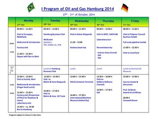 I Program of Oil and Gas Hamburg 2014
27th – 31st of October, 2014
Monday
27th Oct
Tuesday
28th Oct
Wednesday
29th Oct
Thursday
30th Oct
Friday
31st Oct
09:00
-
12:00
09:00 h – 11:30 h
Visit to Europipe,
Mühlheim
Wellcome & Introduction
Factoryvisit
11:30 h – 12:30 h
Depart with Bus to Marl
09:30 h – 12:00 h
HamburgBusiness Club
Wellcome
Speakers:
IHK, VDMA, GL, PCB
09:00 h – 11:30 h
Visit to Sietas Shipyards
11:30 – 13:00
Harbourboat trip
09:00 h – 12:00 h
Visit to DESY, HASYLAB
Laboratorytour
Persentationsby:
- Andreas Dowe (Evonik)
- tbd
- tbd
08:00 h – 11:00 h
Visit to Polymer Consult
BuchnerGmbH
Full scale pipeline testlab
11:00 h – 12:30 h
Visit to ContiTech
12:0
0 /
14:0
0
- Lunch at Hamburg
BusinessClub
Lunch Lunch Lunch at GermanOil
Museum
14:00
-
19:00
12:30 h – 13:30 h
Visit to Evonik, Marl
Wellcome & Introduction
(Finger food Lunch)
13:30 h – 15:30 h
Factoryvisit (Production
of PA12 for flowlines &
risers)
Laboratoryvisit
15:30 h – ca. 19:30
Bus to Hamburg
13:30 h – 15:30 h
Visit to
Blohm & Voss Shipyards
16:00 h – 17:30 h
Visit to
Blohm & Voss Oil Tools
13:00 h – 15:30 h
HHLAContainerTerminal
16:00 h – 17:30 h
InternationalMaritime
Museum(HafenCity)
13:30 h – 16:00 h
Visit to:
Holborn Refinery
(Tamoil)
16:00 h – 17:30 h
tbd
15:00 h – 17:00 h
Coursereview &
discussion
Prof. Stribeck:
Award of certifictes
20:00 h
Farewell Dinner
Program subject to chance in due time.
 