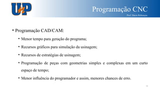 Programação CNC
Prof. Dácio Rebouças
10
• Programação CAD/CAM:
• Menor tempo para geração do programa;
• Recursos gráficos para simulação da usinagem;
• Recursos de estratégias de usinagem;
• Programação de peças com geometrias simples e complexas em um curto
espaço de tempo;
• Menor influência do programador e assim, menores chances de erro.
 