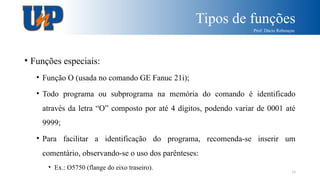 Tipos de funções
Prof. Dácio Rebouças
16
• Funções especiais:
• Função O (usada no comando GE Fanuc 21i);
• Todo programa ou subprograma na memória do comando é identificado
através da letra “O” composto por até 4 dígitos, podendo variar de 0001 até
9999;
• Para facilitar a identificação do programa, recomenda-se inserir um
comentário, observando-se o uso dos parênteses:
• Ex.: O5750 (flange do eixo traseiro).
 