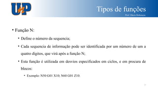 Tipos de funções
Prof. Dácio Rebouças
17
• Função N:
• Define o número da sequencia;
• Cada sequencia de informação pode ser identificada por um número de um a
quatro dígitos, que virá após a função N;
• Esta função é utilizada em desvios especificados em ciclos, e em procura de
blocos:
• Exemplo: N50 G01 X10; N60 G01 Z10.
 