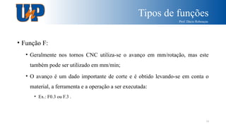 Tipos de funções
Prof. Dácio Rebouças
18
• Função F:
• Geralmente nos tornos CNC utiliza-se o avanço em mm/rotação, mas este
também pode ser utilizado em mm/min;
• O avanço é um dado importante de corte e é obtido levando-se em conta o
material, a ferramenta e a operação a ser executada:
• Ex.: F0.3 ou F.3 .
 