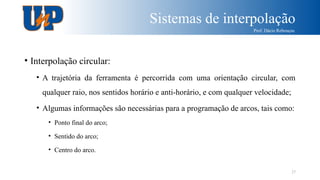 Sistemas de interpolação
Prof. Dácio Rebouças
27
• Interpolação circular:
• A trajetória da ferramenta é percorrida com uma orientação circular, com
qualquer raio, nos sentidos horário e anti-horário, e com qualquer velocidade;
• Algumas informações são necessárias para a programação de arcos, tais como:
• Ponto final do arco;
• Sentido do arco;
• Centro do arco.
 