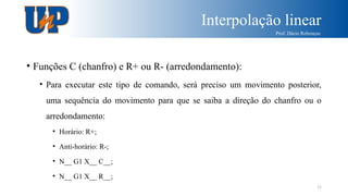 Interpolação linear
Prof. Dácio Rebouças
33
• Funções C (chanfro) e R+ ou R- (arredondamento):
• Para executar este tipo de comando, será preciso um movimento posterior,
uma sequência do movimento para que se saiba a direção do chanfro ou o
arredondamento:
• Horário: R+;
• Anti-horário: R-;
• N__ G1 X__ C__;
• N__ G1 X__ R__;
 