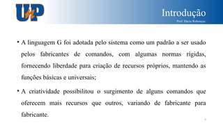 Introdução
Prof. Dácio Rebouças
4
• A linguagem G foi adotada pelo sistema como um padrão a ser usado
pelos fabricantes de comandos, com algumas normas rígidas,
fornecendo liberdade para criação de recursos próprios, mantendo as
funções básicas e universais;
• A criatividade possibilitou o surgimento de alguns comandos que
oferecem mais recursos que outros, variando de fabricante para
fabricante.
 
