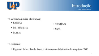 Introdução
Prof. Dácio Rebouças
5
• Comandos mais utilizados:
• Usuários:
• Ergomat, Index, Traub, Romi e vários outros fabricantes de máquinas CNC.
• FANUC;
• MITSUBISHI;
• MACH;
• SIEMENS;
• MCS.
 
