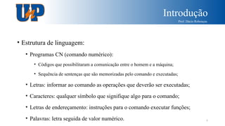 Introdução
Prof. Dácio Rebouças
6
• Estrutura de linguagem:
• Programas CN (comando numérico):
• Códigos que possibilitaram a comunicação entre o homem e a máquina;
• Sequência de sentenças que são memorizadas pelo comando e executadas;
• Letras: informar ao comando as operações que deverão ser executadas;
• Caracteres: qualquer símbolo que signifique algo para o comando;
• Letras de endereçamento: instruções para o comando executar funções;
• Palavras: letra seguida de valor numérico.
 