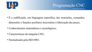 Programação CNC
Prof. Dácio Rebouças
7
• É a codificação, em linguagem específica, das instruções, comandos,
dimensões e funções auxiliares necessárias à fabricação das peças;
• Conhecimentos matemáticos e tecnológicos;
• Características da máquina CNC;
• Normalizado pela ISO 6983.
 