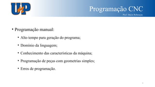 Programação CNC
Prof. Dácio Rebouças
9
• Programação manual:
• Alto tempo para geração do programa;
• Domínio da linguagem;
• Conhecimento das características da máquina;
• Programação de peças com geometrias simples;
• Erros de programação.
 