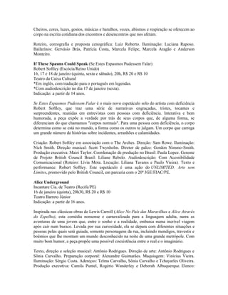Cheiros, cores, luzes, gostos, músicas e barulhos, vozes, abismos e respiração se oferecem ao
corpo na escrita cotidiana dos encontros e desencontros que nos afetam.
Roteiro, coreografia e proposta cenográfica: Luiz Roberto. Iluminação: Luciana Raposo.
Bailarinos: Gervásio Brás, Patrícia Costa, Marcela Felipe, Marcela Aragão e Anderson
Monteiro.
If These Spasms Could Speak (Se Estes Espasmos Pudessem Falar)
Robert Softley (Escócia/Reino Unido)
16, 17 e 18 de janeiro (quinta, sexta e sábado), 20h, R$ 20 e R$ 10
Teatro da Caixa Cultural
*Em inglês, com tradução para o português em legendas.
*Com audiodescrição no dia 17 de janeiro (sexta).
Indicação: a partir de 14 anos.
Se Estes Espasmos Pudessem Falar é o mais novo espetáculo solo do artista com deficiência
Robert Softley, que traz uma série de narrativas engraçadas, tristes, tocantes e
surpreendentes, reunidas em entrevistas com pessoas com deficiência. Interativa e bem
humorada, a peça expõe a verdade por trás de seus corpos que, de alguma forma, se
diferenciam do que chamamos "corpos normais". Para uma pessoa com deficiência, o corpo
determina como se está no mundo, a forma como os outros te julgam. Um corpo que carrega
um grande número de histórias sobre incidentes, arranhões e calamidades.
Criação: Robert Softley em associação com o The Arches. Direção: Sam Rowe. Iluminação:
Nich Smith. Direção musical: Scott Twynholm. Diretor de palco: Gordon Nimmo-Smith.
Produção executiva: Mairi Taylor. Coordenação de produção no Brasil: Paula Lopez. Gerente
de Projeto British Council Brasil: Liliane Rebelo. Audiodescrição: Com Acessibilidade
Comunicacional (Roteiro: Lívia Mota. Locução: Liliana Tavares e Paulo Vieira). Texto e
performance: Robert Softley. Este espetáculo é uma ação do UNLIMITED: Arte sem
Limites, promovido pelo British Council, em parceria com o 20º JGE/FIAC/PE.
Alice Underground
Incantare Cia. de Teatro (Recife/PE)
16 de janeiro (quinta), 20h30, R$ 20 e R$ 10
Teatro Barreto Júnior
Indicação: a partir de 16 anos.
Inspirada nas clássicas obras de Lewis Carroll (Alice No País das Maravilhas e Alice Através
do Espelho), esta comédia nonsense e carnavalizada para a linguagem adulta, narra as
aventuras de uma jovem que, entre o sonho e a realidade, embarca numa incrível viagem
após cair num buraco. Levada por sua curiosidade, ela se depara com diferentes situações e
pessoas pelas quais será guiada, somente personagens da rua, incluindo mendigos, travestis e
boêmios que lhe mostram um mundo desconhecido na noite de uma grande metrópole. Com
muito bom humor, a peça propõe uma possível coexistência entre o real e o imaginário.
Texto, direção e seleção musical: Antônio Rodrigues. Direção de arte: Antônio Rodrigues e
Sônia Carvalho. Preparação corporal: Alexandre Guimarães. Maquiagem: Vinícius Vieira.
Iluminação: Sérgio Costa. Adereços: Telma Carvalho, Sônia Carvalho e Tchayarles Oliveira.
Produção executiva: Camila Puntel, Rogério Wanderley e Deborah Albuquerque. Elenco:

 