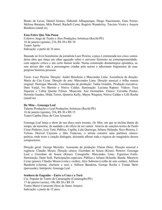 Bruno de Lavor, Daniel Gomes, Deborah Albuquerque, Diego Nascimento, Guto Ferraz,
Melissa Baraúna, Mila Puntel, Rachell Costa, Rogério Wanderley, Tarcísio Vieira e Anayra
Bandeira (stand in).
Essa Febre Que Não Passa
Coletivo Angu de Teatro e Atos Produções Artísticas (Recife/PE)
16 de janeiro (quinta), 21h, R$ 20 e R$ 10
Teatro Apolo
Indicação: a partir de 16 anos.
Baseada no livro homônimo da jornalista Luce Pereira, a peça é estruturada nos cinco contos
desta obra que lança um olhar aguçado sobre o universo feminino na contemporaneidade,
com aspecto crítico e um certo humor ácido. Numa construção dramatúrgica episódica, as
sete atrizes dão vida a personagens criadas pela autora e adicionam fragmentos de suas
próprias histórias pessoais.
Texto: Luce Pereira. Direção: André Brasileiro e Marcondes Lima. Assistência de direção:
Maria do Céu Cezar. Direção de arte: Marcondes Lima. Direção musical e trilha sonora
original: Henrique Macedo. Coordenação de produção: Tadeu Gondim. Produção executiva:
Dani Varjal, Ivo Barreto e Nínive Caldas. Iluminação: Luciana Raposo. Vídeos: Tuca
Siqueira e Cabra Quente Filmes. Musicista: Josi Guimarães. Elenco: Ceronha Pontes,
Hermila Guedes, Hilda Torres, Quitéria Kelly, Mayra Waquim, Nínive Caldas e Lilli Rocha
(stand in).
De Mim – Gonzaga Leal
Talento Produções e Leal Produções Artísticas (Recife/PE)
16 de janeiro (quinta), 21h, R$ 30 e R$ 15
Teatro Capiba (Sesc de Casa Amarela)
Gonzaga Leal lança o show do seu disco mais recente, De Mim, em que se inclina diante do
tempo, da memória, da saudade e do ofício de ser cantor. Através de canções-textos de Paulo
César Pinheiro, Luiz Tatit, Públius, Capiba, Lula Queiroga, Juliano Holanda, Xico Bizerra, J.
Veloso, Dorival Caymmi e Déa Trancoso, o artista constrói uma partitura cênicopoética, onde texto e canção dialogam, deixando aflorar toda a riqueza do imaginário desses
compositores.
Direção geral: George Meireles. Assistente de produção: Elaina Diniz. Direção musical e
regência: Cláudio Moura. Direção cênica: Giorrdani de Souza (Kiran). Roteiro: Gonzaga
Leal e Giorrdani de Souza (Kiran). Cenografia: Marcondes Lima. Figurinos: Estilo.
Iluminação: Dado Sodi. Participações especiais: Públius e Juliano Holanda. Banda: Maurício
Cezar (piano), Cláudio Moura (viola e violão), Alex Sobreira (violão de sete cordas), Adilson
Bandeira (clarone, clarinete e sax) e Adilson Bandeira, George Rocha e Tomás Melo
(percussão). Intérprete: Gonzaga Leal.
Senhora de Engenho – Entre a Cruz e a Torá
Cia. Popular de Teatro de Camaragibe (Camaragibe/PE)
17 de janeiro (sexta), 19h, R$ 20 e R$ 10
Teatro Marco Camarotti (Sesc de Santo Amaro)
Indicação: a partir de 12 anos.

 