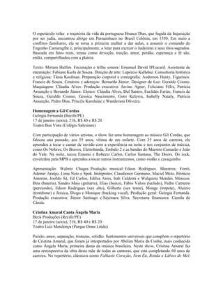 O espetáculo refaz a trajetória da vida da portuguesa Branca Dias, que fugida da Inquisição
por ser judia, encontrou abrigo em Pernambuco no Brasil Colônia, em 1550. Em meio a
conflitos familiares, ela se torna a primeira mulher a dar aulas, a assumir o comando do
Engenho Camaragibe e, principalmente, a lutar para exercer o Judaísmo e seus ritos sagrados.
Baseada em fatos reais, temas como devoção, traição, amor, perdão, esperança e fé são,
então, compartilhados com a plateia.
Texto: Miriam Halfim. Encenação e trilha sonora: Emanuel David D'Lucard. Assistente de
encenação: Fabiana Karla de Souza. Direção de arte: Lupércio Kallabar. Consultoria histórica
e religiosa: Tânia Kaufman. Preparação corporal e coreografia: Anderson Henry. Figurinos:
Francis de Souza. Cenários e adereços: Bernardo Júnior. Designer de Luz: Geraldo Cosmo.
Maquiagem: Cláudia Alves. Produção executiva: Juvino Agner, Feliciano Félix, Patrícia
Assunção e Bernardo Júnior. Elenco: Cláudia Alves, Dul Santos, Euclides Farias, Francis de
Souza, Geraldo Cosmo, Gessica Nascimento, Guto Kelevra, Isabelly Nataly, Patricia
Assunção, Pedro Dias, Priscila Karolaine e Wanderson Oliveira.
Homenagem a Gil Cordas
Geórgia Fernanda (Recife/PE)
17 de janeiro (sexta), 21h, R$ 40 e R$ 20
Teatro Boa Vista (Colégio Salesiano)
Com participação de vários artistas, o show faz uma homenagem ao músico Gil Cordas, que
faleceu ano passado, aos 55 anos, vítima de um enfarte. Com 35 anos de carreira, ele
aprendeu a tocar e cantar de ouvido com a experiência na noite e nos conjuntos de música,
como Os Nobres, Os Bravos, Eletrobanda, Embalo 2 e as bandas do Maestro Camarão e João
do Vale. Na noite, tocou Erasmo e Roberto Carlos, Carlos Santana, The Doors. Do rock,
enveredou pela MPB e aprendeu a tocar outros instrumentos, como violão e cavaquinho.
Apresentação: Walmir Chagas. Produção musical: Edson Rodrigues. Maestros: Forró,
Ademir Araújo, Lima Neto e Spok. Intérpretes: Claudionor Germano, Maciel Melo, Petrúcio
Amorim, Josildo Sá, Ed Carlos, Edilza Aires, Irah Caldeira e Walquiria Mendes. Músicos:
Bira (bateria), Sandro Maia (guitarra), Elias (baixo), Fábio Valois (teclado), Pedro Carneiro
(percussão), Edson Rodrigues (sax alto), Gilberto (sax tenor), Monge (tropete), Aluizio
(trombone) e Jéssica, Diogo e Monique (backing vocal). Produção geral: Geórgia Fernanda.
Produção executiva: Júnior Santiago e Sayonara Silva. Secretaria financeira: Camila de
Cássia.
Cristina Amaral Canta Ângela Maria
Beck Produções (Recife/PE)
17 de janeiro (sexta), 21h, R$ 40 e R$ 20
Teatro Luiz Mendonça (Parque Dona Lindu)
Paixão, amor, separação, tristezas, solidão. Sentimentos universais que compõem o repertório
de Cristina Amaral, que foram já interpretados por Abelim Maria da Cunha, mais conhecida
como Ângela Maria, primeira dama da música brasileira. Neste show, Cristina Amaral faz
uma retrospectiva da obra desta mãe de todas as cantoras, que está completando 60 anos de
carreira. No repertório, clássicos como Falhaste Coração, Nem Eu, Ronda e Lábios de Mel.

 