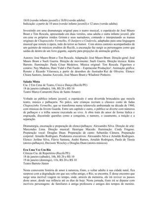 1h10 (versão infanto juvenil) e 1h30 (versão adulta).
Indicação: a partir de 10 anos (versão infanto juvenil) e 12 anos (versão adulta).
Investindo em uma dramaturgia original para o teatro musical, o espetáculo de José Mauro
Brant e Tim Rescala, apresentado em duas versões, uma adulta e outra infanto juvenil, põe
em cena os próprios irmãos Grimm e seus narradores, contando e interpretando as tramas
originais de Chapeuzinho Vermelho, O Junípero e Cinderela, adaptadas para uma linguagem
musical que remete à ópera, indo do terror ao humor. Com atores cantores acompanhados de
um quinteto de músicos eruditos do Recife, a encenação faz surgir as personagens como que
saídas de dentro de um livro gigante, suporte para projeções de animação gráfica.
Autores: José Mauro Brant e Tim Rescala. Adaptação: José Mauro Brant. Direção geral: José
Mauro Brant e Sueli Guerra. Direção de movimento: Sueli Guerra. Direção técnica: Kátia
Barreto. Iluminação: Paula César Medeiros. Música original: Tim Rescala. Figurinos e
cenário: Ney Madeira, Dani Vidal e Pati Faedo – Espetacular Produções!. Animação gráfica:
Renato e Ricardo Vilarouca, a partir de desenhos do ilustrador Rui de Oliveira. Elenco:
Chiara Santoro, Janaína Azevedo, José Mauro Brant e Wladimir Pinheiro.
Salada Mista
Cia. 2 Em Cena de Teatro, Circo e Dança (Recife/PE)
18 de janeiro (sábado), 16h, R$ 20 e R$ 10
Teatro Marco Camarotti (Sesc de Santo Amaro)
Voltado ao público infanto juvenil, o espetáculo é uma divertida brincadeira que mescla
teatro, música e palhaçaria. No palco, sete crianças recriam o clássico conto de fadas
Chapeuzinho Vermelho, que se transforma numa telenovela ambientada na década de 1960,
com músicas da Jovem Guarda. Entre um capítulo e outro, o público se diverte com números
de palhaços e a trilha sonora executada ao vivo. A obra trata do amor de forma lúdica e
engraçada, discutindo questões como a conquista, o namoro, o casamento, a traição e a
separação.
Dramaturgia, encenação e preparação de elenco/palhaços: Alexsandro Silva. Direção de arte:
Marcondes Lima. Direção musical: Henrique Macedo. Iluminação: Cindy Fragoso.
Preparação vocal: Douglas Duan. Preparação de canto: Sebastião Câmera. Preparação
corporal: Arnaldo Rodrigues. Produtores executivos: Alexsandro Silva e Arnaldo Rodrigues.
Elenco: Jerlâne Silva, Flávio Santana, André Ramos, Arnaldo Rodrigues, Paula de Tássia
(atores-palhaços), Davisom Wescley e Douglas Duan (atores-músicos).
Era Uma Vez Um Rio
Cênicas Cia. de Repertório (Recife/PE)
18 de janeiro (sábado), 16h, R$ 20 e R$ 10
19 de janeiro (domingo), 11h, R$ 20 e R$ 10
Teatro Barreto Júnior
Nesta comovente história de amor à natureza, Guto, o voltar adulto à sua cidade natal, fica
surpreso com a degradação em que seu velho amigo, o Rio, se encontra. É desse encontro que
surge uma incrível viagem no tempo, onde, através da memória, ele irá reviver os passos
deste amor, desde sua infância até os dias de hoje. Nesta jornada, Guto irá se deparar com
incríveis personagens: de familiares à antiga professora e amigos dos tempos de menino.

 