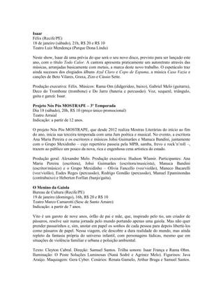 Isaar
Félix (Recife/PE)
18 de janeiro (sábado), 21h, R$ 20 e R$ 10
Teatro Luiz Mendonça (Parque Dona Lindu)
Neste show, Isaar dá uma prévia do que será o seu novo disco, previsto para ser lançado este
ano, com o título Todo Calor. A cantora apresenta praticamente um autoretrato através das
músicas, arranjadas basicamente com metais, a marca deste novo trabalho. O espetáculo traz
ainda sucessos dos elogiados álbuns Azul Claro e Copo de Espuma, a música Casa Vazia e
canções de Beto Vilares, Graxa, Zizo e Cássio Sette.
Produção executiva: Félix. Músicos: Rama Om (didgeridoo, baixo), Gabriel Melo (guitarra),
Deco do Trombone (trombone) e Do Jarro (bateria e percussão). Voz, xequerê, triângulo,
gaita e ganzá: Isaar.
Projeto Nós Pós MOSTRAPE – 3ª Temporada
Dia 18 (sábado), 20h, R$ 10 (preço único promocional)
Teatro Arraial
Indicação: a partir de 12 anos.
O projeto Nós Pós MOSTRAPE, que desde 2012 realiza Mostras Literárias do início ao fim
do ano, inicia sua terceira temporada com uma Jam poética e musical. No evento, a escritora
Ana Maria Pereira e os escritores e músicos Johsi Guimarães e Manuca Bandini, juntamente
com o Grupo Mexidinho – cujo repertório passeia pela MPB, samba, frevo e rock’n’roll –,
trazem ao público um pouco da nova, rica e engenhosa cena artística do estado.
Produção geral: Alexandre Melo. Produção executiva: Hudson Wlamir. Participantes: Ana
Maria Pereira (escritora), Johsi Guimarães (escritora/musicista), Manuca Bandini
(escritor/músico) e o Grupo Mexidinho – Olívia Fancello (voz/violão), Maneco Bacarelli
(voz/violão), Eudes Reges (percussão), Rodrigo Gondão (percussão), Manuel Epaminondas
(contrabaixo) e Heberton Forllan (banjo/gaita).
O Menino da Gaiola
Bureau de Cultura (Recife/PE)
19 de janeiro (domingo), 16h, R$ 20 e R$ 10
Teatro Marco Camarotti (Sesc de Santo Amaro)
Indicação: a partir de 7 anos.
Vito é um garoto de nove anos, órfão de pai e mãe, que, inspirado pelo tio, um criador de
pássaros, resolve sair numa jornada pelo mundo portando apenas uma gaiola. Mas não quer
prender passarinhos e, sim, anotar em papel os sonhos de cada pessoa para depois libertá-los
como pássaros de papel. Nessa viagem, ele descobre a dura realidade do mundo, mas ainda
repleto da fantasia própria do universo infantil, com personagens lúdicas, mesmo que em
situações de violência familiar e urbana e poluição ambiental.
Texto: Cleyton Cabral. Direção: Samuel Santos. Trilha sonora: Isaar França e Rama Ohm.
Iluminação: O Poste Soluções Luminosas (Naná Sodré e Agrinez Melo). Figurinos: Java
Araújo. Maquiagem: Gera Cyber. Cenários: Renata Gamelo, Arthur Braga e Samuel Santos.

 