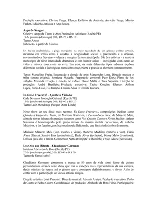 Produção executiva: Clarisse Fraga. Elenco: Evilásio de Andrade, Auricéia Fraga, Márcio
Fecher, Eduardo Japiassu e Ana Souza.
Angu de Sangue
Coletivo Angu de Teatro e Atos Produções Artísticas (Recife/PE)
19 de janeiro (domingo), 20h, R$ 20 e R$ 10
Teatro Apolo
Indicação: a partir de 16 anos.
De faceta multimídia, a peça mergulha na cruel realidade de um grande centro urbano,
mexendo em temas como a solidão, a desigualdade social, o preconceito e o descaso,
representando a face mais violenta e marginal de uma metrópole. São dez estórias – a maioria
monólogos de forte intensidade dramática e com humor ácido – interligadas com cenas de
vídeo e música com canto ao vivo. Em cena, os mais diferentes tipos urbanos expõem
diferenças sociais e ideológicas numa obra onde crueza e poesia se alternam constantemente.
Texto: Marcelino Freire. Encenação e direção de arte: Marcondes Lima. Direção musical e
trilha sonora original: Henrique Macedo. Preparação corporal: Peter Dietz. Plano de luz:
Játhyles Miranda. Criação e edição de vídeos: Oscar Malta e Tuca Siqueira. Direção de
produção: André Brasileiro. Produção executiva: Tadeu Gondim. Elenco: Arilson
Lopes, Fábio Caio, Ivo Barreto, Gheuza Sena e Hermila Guedes.
Eu Disse Freeeevo! – Quinteto Violado
Carla Navarro Produção Cultural (Recife/PE)
19 de janeiro (domingo), 20h, R$ 40 e R$ 20
Teatro Luiz Mendonça (Parque Dona Lindu)
Neste show do seu disco mais recente, Eu Disse Freeeevo!, composições inéditas como
Quando a Orquestra Tocar, de Marrom Brasileiro, e Pernambuco Doce, de Marcelo Melo,
além de novas leituras de grandes sucessos como Nos Quatro Cantos e Frevo Mulher. Ariano
Suassuna é homenageado pelo grupo através da música inédita Frevariano, de Roberto
Medeiros, e do figurino, confeccionado pela Refazenda, que fará alusão à obra do mestre.
Músicos: Marcelo Melo (voz, violões e violas), Roberto Medeiros (bateria e voz), Ciano
Alves (flauta), Sandro Lins (contrabaixo), Dudu Alves (teclados), Geony Melo (trombone),
Derisax (sax alto e tenor), Gedmerson Netto (trompete) e Raminho e João Alves (percussão).
Dos Oito aos Oitenta – Claudionor Germano
Instituto Abelardo da Hora (Recife/PE)
20 de janeiro (segunda), 20h, R$ 40 e R$ 20
Teatro de Santa Isabel
Claudionor Germano comemora a marca de 80 anos de vida como ícone da cultura
pernambucana através deste show que traz as canções mais representativas da sua carreira,
desde músicas de seresta até o gênero que o consagrou definitivamente: o frevo. Além de
contar com a participação de vários artistas amigos.
Direção artística: José Pimentel. Direção musical: Ademir Araújo. Produção executiva: Paulo
de Castro e Pedro Castro. Coordenação de produção: Abelardo da Hora Filho. Participações:

 