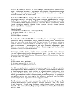 revelados. E essa relação mostra-se, ao longo do tempo, como um combate sem vencedores,
tendo a solidão como horizonte e a palavra como principal arma. O jogo enigmático avança
até chegar a um final surpreendente. O espetáculo é fruto de intercâmbio com a companhia
Teatro do Pequeno Gesto, do Rio de Janeiro.
Texto: Bernard-Marié Koltès. Tradução: Jackeline Laurence. Encenação: Antonio Guedes.
Assistente de encenação: Alexsandro Souto Maior. Cenografia: Doris Rollemberg. Figurino:
Luciano Pontes. Iluminação: João Denys. Trilha sonora original: Marcelo Sena. Vídeo: Alan
Oliveira e Rafael Malta. Preparação corpo/voz: Érico José. Direção de movimento: Míriam
Asfora. Direção de produção: Edjalma Freitas. Produção executiva: Luciana Barbosa.
Elenco: Edjama Freitas e Tay Lopez.
Camille Claudel
Ceronha Pontes e Atos Produções Artísticas (Recife/PE)
22 de janeiro (quarta), 21h, R$ 20 e R$ 10
Teatro Arraial
Indicação: a partir de 12 anos.
A escultora francesa Camille Claudel, nascida em 1864, não foi perdoada por sua natureza
tempestuosa, por sua revolucionária criação. Dotada de tamanho talento, assombrou uma
época em que mulheres de gênio jamais ficariam impunes. O seu clamor artístico a
conduziu inevitável e impiedosamente ao encontro de Auguste Rodin, grande escultor de
quem foi aluna, amante e a própria inspiração. Dois gênios conectados, apaixonados. E se ele
foi tantas vezes condecorado, se conheceu a fama, o dinheiro e a glória, à Camille coube o
abandono e a acusação de reproduzir o mestre.
Dramaturgia, direção, figurino, seleção musical e atuação: Ceronha Pontes. Produção
executiva: Tadeu Gondim, Rogério Mesquita, Ceronha Pontes e Eros Oliveira. Cenário: Yuri
Yamamoto. Iluminação: Walter Façanha. Orientação de figurino: Marcondes Lima. Captação
de imagens/vídeo: Alex Ribeiro.
Sarará
Acupe Grupo de Dança (Recife/PE)
22 de janeiro (quarta), 21h, R$ 20 e R$ 10
Teatro Luiz Mendonça (Parque Dona Lindu)
Nos diferentes quadros deste espetáculo de dança-teatro, partindo da visão antropofágica
proposta pelo escritor Oswald de Andrade, pai da coreógrafa Marília de Andrade, expressamse rituais, estados de alma e poesia baseados na cultura brasileira. Criativamente, várias
linguagens da dança são integradas, numa mistura de imagens, pensamentos, músicas e
poesias que emocionam, divertem e habitam o nosso inconsciente coletivo. As composições
coreográficas partiram de improvisações dos bailarinos, valorizando suas habilidades
técnicas, subjetividades, experiências de vida e bagagens culturais.
Direção artística, concepção, roteiro e coreografia: Marília de Andrade. Direção geral e
produção: Paulo Henrique Ferreira. Cenário e figurinos: Marcondes Lima. Trilha sonora:
Divanir Gattamorta e Geraldo Maia. Iluminação: Luciana Raposo. Elenco: Dave Carvalho,
Fernanda Lobo, Fernando Gomes, Mieja Chang, Paulo Henrique Ferreira, Roberta Cunha e
Suarrily França.

 