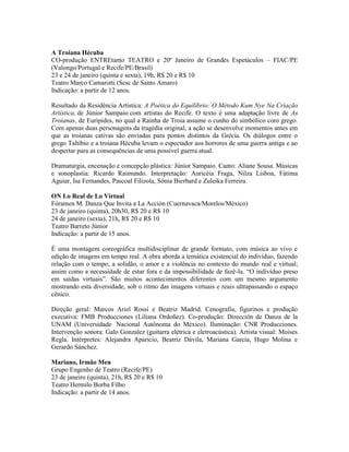 A Troiana Hécuba
CO-produção ENTREtanto TEATRO e 20º Janeiro de Grandes Espetáculos – FIAC/PE
(Valongo/Portugal e Recife/PE/Brasil)
23 e 24 de janeiro (quinta e sexta), 19h, R$ 20 e R$ 10
Teatro Marco Camarotti (Sesc de Santo Amaro)
Indicação: a partir de 12 anos.
Resultado da Residência Artística: A Poética do Equilíbrio: O Método Kum Nye Na Criação
Artística, de Júnior Sampaio com artistas do Recife. O texto é uma adaptação livre de As
Troianas, de Eurípides, no qual a Rainha de Troia assume o cunho do simbólico coro grego.
Com apenas duas personagens da tragédia original, a ação se desenvolve momentos antes em
que as troianas cativas são enviadas para pontos distintos da Grécia. Os diálogos entre o
grego Taltíbio e a troiana Hécuba levam o espectador aos horrores de uma guerra antiga e ao
despertar para as consequências de uma possível guerra atual.
Dramaturgia, encenação e concepção plástica: Júnior Sampaio. Canto: Aliane Sousa. Músicas
e sonoplastia: Ricardo Raimundo. Interpretação: Auricéia Fraga, Nilza Lisboa, Fátima
Aguiar, Isa Fernandes, Pascoal Filizola, Sônia Bierbard e Zuleika Ferreira.
ON Lo Real de Lo Virtual
Fóramen M. Danza Que Invita a La Acción (Cuernavaca/Morelos/México)
23 de janeiro (quinta), 20h30, R$ 20 e R$ 10
24 de janeiro (sexta), 21h, R$ 20 e R$ 10
Teatro Barreto Júnior
Indicação: a partir de 15 anos.
É uma montagem coreográfica multidisciplinar de grande formato, com música ao vivo e
edição de imagens em tempo real. A obra aborda a temática existencial do indivíduo, fazendo
relação com o tempo, a solidão, o amor e a violência no contexto do mundo real e virtual;
assim como a necessidade de estar fora e da impossibilidade de fazê-la. “O indivíduo preso
em saídas virtuais”. São muitos acontecimentos diferentes com um mesmo argumento
mostrando esta diversidade, sob o ritmo das imagens virtuais e reais ultrapassando o espaço
cênico.
Direção geral: Marcos Ariel Rossi e Beatriz Madrid. Cenografia, figurinos e produção
executiva: FMB Producciones (Liliana Ordoñez). Co-produção: Dirección de Danza de la
UNAM (Universidade Nacional Autônoma do México). Iluminação: CNR Producciones.
Intervenção sonora: Galo Gonzalez (guitarra elétrica e eletroacústica). Artista visual: Moises
Regla. Intérpretes: Alejandra Aparicio, Beatriz Dávila, Mariana García, Hugo Molina e
Gerardo Sánchez.
Mariano, Irmão Meu
Grupo Engenho de Teatro (Recife/PE)
23 de janeiro (quinta), 21h, R$ 20 e R$ 10
Teatro Hermilo Borba Filho
Indicação: a partir de 14 anos.

 