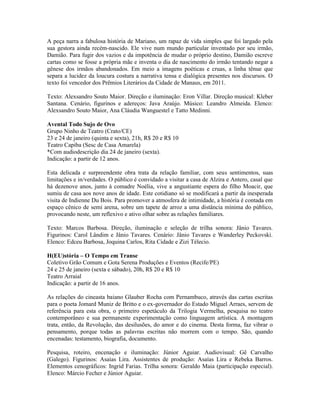 A peça narra a fabulosa história de Mariano, um rapaz de vida simples que foi largado pela
sua gestora ainda recém-nascido. Ele vive num mundo particular inventado por seu irmão,
Damião. Para fugir dos vazios e da impotência de mudar o próprio destino, Damião escreve
cartas como se fosse a própria mãe e inventa o dia de nascimento do irmão tentando negar a
gênese dos irmãos abandonados. Em meio a imagens poéticas e cruas, a linha tênue que
separa a lucidez da loucura costura a narrativa tensa e dialógica presentes nos discursos. O
texto foi vencedor dos Prêmios Literários da Cidade de Manaus, em 2011.
Texto: Alexsandro Souto Maior. Direção e iluminação: Eron Villar. Direção musical: Kleber
Santana. Cenário, figurinos e adereços: Java Araújo. Músico: Leandro Almeida. Elenco:
Alexsandro Souto Maior, Ana Cláudia Wanguestel e Tatto Medinni.
Avental Todo Sujo de Ovo
Grupo Ninho de Teatro (Crato/CE)
23 e 24 de janeiro (quinta e sexta), 21h, R$ 20 e R$ 10
Teatro Capiba (Sesc de Casa Amarela)
*Com audiodescrição dia 24 de janeiro (sexta).
Indicação: a partir de 12 anos.
Esta delicada e surpreendente obra trata da relação familiar, com seus sentimentos, suas
limitações e in/verdades. O público é convidado a visitar a casa de Alzira e Antero, casal que
há dezenove anos, junto à comadre Noélia, vive a angustiante espera do filho Moacir, que
sumiu de casa aos nove anos de idade. Este cotidiano só se modificará a partir da inesperada
visita de Indienne Du Bois. Para promover a atmosfera de intimidade, a história é contada em
espaço cênico de semi arena, sobre um tapete de arroz a uma distância mínima do público,
provocando neste, um reflexivo e ativo olhar sobre as relações familiares.
Texto: Marcos Barbosa. Direção, iluminação e seleção de trilha sonora: Jânio Tavares.
Figurinos: Carol Lândim e Jânio Tavares. Cenário: Jânio Tavares e Wanderley Peckovski.
Elenco: Edceu Barbosa, Joquina Carlos, Rita Cidade e Zizi Télecio.
H(EU)stória – O Tempo em Transe
Coletivo Grão Comum e Gota Serena Produções e Eventos (Recife/PE)
24 e 25 de janeiro (sexta e sábado), 20h, R$ 20 e R$ 10
Teatro Arraial
Indicação: a partir de 16 anos.
As relações do cineasta baiano Glauber Rocha com Pernambuco, através das cartas escritas
para o poeta Jomard Muniz de Britto e o ex-governador do Estado Miguel Arraes, servem de
referência para esta obra, o primeiro espetáculo da Trilogia Vermelha, pesquisa no teatro
contemporâneo e sua permanente experimentação como linguagem artística. A montagem
trata, então, da Revolução, das desilusões, do amor e do cinema. Desta forma, faz vibrar o
pensamento, porque todas as palavras escritas não morrem com o tempo. São, quando
encenadas: testamento, biografia, documento.
Pesquisa, roteiro, encenação e iluminação: Júnior Aguiar. Audiovisual: Gê Carvalho
(Galego). Figurinos: Asaías Lira. Assistentes de produção: Asaías Lira e Rebeka Barros.
Elementos cenográficos: Ingrid Farias. Trilha sonora: Geraldo Maia (participação especial).
Elenco: Márcio Fecher e Júnior Aguiar.

 