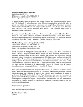 Coração Saudosiano – Kelly Rosa
Kelly Rosa (Recife/PE)
25 de janeiro (sábado), 21h, R$ 20 e R$ 10
Teatro Capiba (Sesc de Casa Amarela)
A paranaense Kelly Rosa declara com esse show o seu amor pela cultura do povo do Cariri e
do Vale do Pajeú. A artista lança um olhar diferente, apaixonado e reconhecido sobre a
poesia e a música dos poetas desses locais que, com simplicidade, interpretam e sentem
intensamente o mundo. O show tem canções de Bia Marinho, Zeto, Maciel Melo, Anchieta
Dali e Carlos Viela, Geraldo Azevedo, Xico Bizerra, Zeca Tocantins, Jorge Simas e
Lamartine Passos, entre outros.
Produção musical: Luizinho Sanfoneiro. Poetas convidados: Antônio Marinho, Marcos
Passos e Gabi Vitória. Músicos: Luizinho Sanfoneiro (acordeon), Júnior Rios (baixo),
Ricardson Vitamina (percussão), Fernandinho (bateria) e Guilherme Eira (guitarra). Músicos
convidados: Bozó Sete Cordas e Alexandre Copinha. Intérprete: Kelly Rosa.
São Paulo Companhia de Dança (São Paulo/SP)
25 de janeiro (sábado), 21h, R$ 20 e R$ 10
26 de janeiro (domingo), 20h, R$ 20 e R$ 10
Teatro Luiz Mendonça (Parque Dona Lindu)
Criada em janeiro de 2008 pelo Governo do Estado de São Paulo, a São Paulo Companhia de
Dança (SPCD) é dirigida por Inês Bogéa, doutora em Artes, bailarina, documentarista e
escritora. Ao longo desse período, já foi assistida por mais de 340 mil pessoas em seis
diferentes países, passando por aproximadamente 55 cidades, num total de mais de 360
apresentações. A grandiosa equipe apresenta um repertório variado, marca de inovação e
tradição que vai do clássico ao contemporâneo, com estreias constantes. Criou ainda a série
de documentários Figuras da Dança, com 25 episódios que trazem a arte da dança narrada
por quem a viveu, além da série de documentários Canteiro de Obras e livros de ensaios,
todos dentro do seu programa de Registro e Memória da Dança.
Suas ações se complementam com Programas Educativos e de Formação de Plateia Para a
Dança, além das constantes Palestras Para os Educadores, oportunizando o diálogo sobre os
bastidores desta arte; Oficinas de Dança, um encontro entre estudantes de dança e
professores da SPCD; o Espetáculo Aberto Para Estudantes, cuja proposta é ver, ouvir e
perceber o mundo do dançar; e a Dança em Rede, uma enciclopédia online disponível no site
da Companhia, que procura mapear a dança de cada cidade visitada. Ou seja, a São Paulo
Companhia de Dança é um lugar de encontro dos mais diversos artistas para se pensar um
projeto brasileiro de dança.
Repertório a ser apresentado:
1h30 (com intervalo de 15 minutos).
Por Vos Muero (1996)
26 min.

 