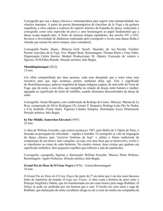 Coreografia que usa a dança clássica e contemporânea para sugerir uma atemporalidade nas
relações humanas. A partir da poesia fantasmagórica de Garcilaso de la Vega e da guitarra
espanhola, a obra captura a essência do espírito artístico da Espanha da época, traduzindo a
coreografia como uma expressão do povo e uma homenagem ao papel fundamental que a
dança ocupa naquele país. A fusão de músicas antigas espanholas, dos séculos XV e XVI,
favorece a diversidade de dinâmicas exploradas pelo coreógrafo e revela uma dança fluída e
ritmada que remete há outros tempos, mas é atemporal.
Coreografia: Nacho Duato. Músicas: Jordi Savall. Desenho de luz: Nicolás Fischtel.
Poema: Garcilaso de la Veja. Voz: Miguel Bosé. Remontagem: Thomas Klein e Tony Fabre.
Organização: Carlos Iturrioz Mediart Producciones SL (Spain). Execução de cenário e
figurino: FCR/Fábio Brando. Direção artística: Inês Bogéa.
Mamihlapinatapai (2012)
12 min.
Um olhar compartilhado por duas pessoas, cada uma desejando que a outra tome uma
iniciativa para que algo aconteça, porém, nenhuma delas age. Este é significado
de Mamihlapinatapai, palavra originária da língua indígena yaghan, de uma tribo da Terra do
Fogo, que dá nome a esta obra, que mergulha na relação de desejo entre homem e mulher,
agregada ao significado do título do trabalho, usando elementos desconstruídos da dança de
salão.
Coreografia: Jomar Mesquita, com colaboração de Rodrigo de Castro. Músicas: Marina de La
Riva, composição de Silvio Rodrígues (Te Amaré Y Después); Rodrigo Leão (No Se Nada);
e Cris Scabello (Tema final). Figurino: Cláudia Schapira. Iluminação: Joyce Drummond.
Direção artística: Inês Bogéa.
In The Middle, Somewhat Elevated (1987)
25 min.
A obra de William Forsythe, cuja estreia aconteceu 1987, pelo Ballet de L’Opéra de Paris, é
baseada na percepção da velocidade – rapidez e lentidão. O coreógrafo se vale da linguagem
da dança clássica para “escrever histórias de hoje” e utiliza a forma tradicional de
composição de um tema e suas variações, ou seja, cria uma frase que se desenvolve, evolui e
se transforma no corpo de cada bailarino. No cenário síntese, duas cerejas que ganham um
significado simbólico: dois pequenos espelhos que refletem a sala de espetáculos.
Coreografia, cenografia, figurino e iluminação: William Forsythe. Música: Thom Willems.
Remontagem: Agnès Noltenius. Direção artística: Inês Bogéa.
Grand Pas de Deux de O Cisne Negro (1876) – Estreia/Remontagem
10 min.
O Grand Pas de Deux de O Cisne Negro faz parte do 3º ato deste que é um dos mais famosos
balés de repertório do mundo: O Lago dos Cisnes. A obra conta a história de amor entre o
Príncipe Siegfried e Odette, que foi transformada em um cisne branco pelo mago Rothbart. O
feitiço só pode ser quebrado por um homem que a ame. O trecho em cena narra a saga de
Rothbart, que disfarçado de nobre cavalheiro dirige-se até a corte da rainha em companhia de

 
