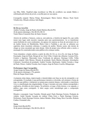 sua filha, Odile. Siegfried julga reconhecer na filha do cavalheiro sua amada Odette e
enfeitiçado pela beleza da jovem, a escolhe para ser sua esposa.
Coreografia original: Marius Petipa. Remontagem: Mario Galizzi. Música: Pyotr Ilyich
Tchaikovsky. Direção artística: Inês Bogéa.
___________
De Íris ao Arco-Íris
Andréa Veruska, Jorge de Paula e Karla Martins (Recife/PE)
26 de janeiro (domingo), 16h, R$ 20 e R$ 10
Teatro Marco Camarotti (Sesc de Santo Amaro)
Através de sombras e bonecos, conta-se, sem palavras, a história da lagarta Íris, que sonha
morar num lugar onde encontre respostas para seus questionamentos. Ao se transformar
numa borboleta de cores exuberantes, ela aparece de surpresa na festa de aniversário do rei
do Jardim Sereno de Manhãzinha, Muito Calor à Tardinha e, por não se submeter aos
caprichos deste truculento soberano, é expulsa do jardim. Mesmo assim, não desiste de
chegar ao reino encantado que tanto deseja. Além de propor uma reflexão sobre a morte, a
encenação foi construída tendo como público alvo crianças surdas.
Texto dramático: criação coletiva a partir da obra De Íris ao Arco-Íris, de Jorge de Paula.
Encenação: Jorge de Paula. Design de luz: Eron Villar. Criador das silhuetas: Luciano Félix.
Cenário e figurinos: Marcondes Lima. Confecção de adereços: Henrique Celibi. Trilha
sonora original: Júlio Moraes. Direção de produção: Karla Martins (Decanter Articulações
Culturais). Assistência de produção: Andréa Veruska. Idealização: Andréa Veruska e Jorge
de Paula. Elenco: Andréa Veruska, Iara Campos, Jorge de Paula e Lucélia Albuquerque.
Performance Jogo Coreográfico
Acupe Grupo de Dança (Recife/PE)
26 de janeiro (domingo), 17h, gratuito
Pátio do Parque Dona Lindu
A proposta reúne dança, improvisação e interatividade com base no ato de coreografar e ser
coreografado. O resultado é uma performance interativa e divertida, sob estrutura e forma de
jogo, em que público e intérpretes se juntam para construir danças, valorizando a experiência
viva e a manifestação das singularidades. O jogo é iniciado com uma vinheta coreografada e
explicativa, dividida em dois tempos. No primeiro, só joga a ficha técnica; e no segundo, o
público joga como coreógrafo. A ideia surgiu como metodologia para a composição
coreográfica.
Direção e concepção: Lígia Tourinho. Direção geral: Paulo Henrique Ferreira. Produção da
vinheta: André Sonoda. Locução da vinheta: Fláira Ferro e Paulo Henrique Ferreira.
Performers: Paulo Henrique Ferreira, Jadson Mendes, Mieja Chang, Dave Carvalho, Roberta
Cunha e Fernanda Lobo.
Terra
Grupo Grial (Recife/PE)
26 de janeiro (domingo), 19h, R$ 20 e R$ 10

 
