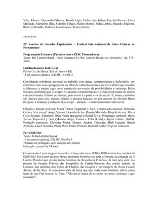 Vilar. Elenco: Alexsandro Marcos, Brenda Lígia, Carlos Lira, Gilson Paz, Ivo Barreto, Lúcia
Machado, Marcelino Dias, Marinho Falcão, Mauro Monezi, Nilza Lisboa, Ricardo Angeiras,
Roberto Brandão, Rudimar Constâncio e Taveira Júnior.

*********
20º Janeiro de Grandes Espetáculos – Festival Internacional de Artes Cênicas de
Pernambuco
Programação Caruaru (Parceria com o SESC Pernambuco)
Teatro Rui Limeira Rosal – Sesc Caruaru (Av. Rui Limeira Rosal, s/n, Petrópolis. Tel. 3721
3967)
Indefinidamente Indivisível
Pulsar Cia. de Dança (Rio de Janeiro/RJ)
11 de janeiro (sábado), 20h, R$ 10 e R$ 5
Considerada referência nacional no trabalho com dança contemporânea e deficiência, por
contribuir com novas perspectivas no olhar do indivíduo através do fluir estético que envolve
a diferença, a equipe traça neste espetáculo um roteiro de possibilidades e variantes. Bolas
infláveis permitem que os corpos vivenciem a transformação e a imprevisibilidade do tempo
e do movimento. O risco permanece, pois o erro é a parte viva do acerto. E, assim, caminhos
são abertos para uma entrada poética e plástica baseada no pensamento do filósofo Henri
Bergson: a mudança é indivisível, o tempo – duração – é indefinidamente indivisível.
Criação e direção artística: Maria Teresa Taquechel y Saiz. Composição musical: Bernardo
Gebara. Voz em off: Angel Vianna. Desenho de luz: Renato Machado. Direção de arte: Maria
Célia Salgado. Figurinos: Dréa Nunes (pesquisa) e Rafael Silva. Preparação corporal: Maria
Teresa Taquechel y Saiz (Método Angel Vianna e Feldenkrais) e Ingrid Labeta (Ballet).
Produção executiva: Christina Penna. Elenco: Andrea Chiesorin, Beth Caetano, Bruno
Almeida, Laura Noranha, Paula Mori, Pedro Pinheiro, Raphael Arah e Rogério Andreolli.
Per Edith Piaf
Teatro Potlach (Itália/Suíça)
16 de janeiro (quinta), 20h, R$ 10 e R$ 5
*Falado em português, com canções em francês.
Indicação: a partir de 14 anos.
O espetáculo é uma viagem musical na França dos anos 1930 a 1950 através das canções de
Edith Piaf. Um conto de uma época, momento histórico em toda a Europa, da chegada da II
Guerra Mundial que dizima tantas famílias, da Resistência Francesa, da luta pela vida; das
poesias de Jacques Prévert, das fotografias de Cartier-Bresson, dos contos teatrais de
Cocteau; das melodias dos filmes de Chaplin, das imagens e personagens de Roma Cidade
Aberta, de De Sica. O espetáculo trata da força que une todas essas histórias, talvez ainda
mais do que Piaf resume na frase: “Não deixe nunca de acreditar no amor, aconteça o que
acontecer”.

 