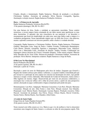 Criação, direção e interpretação: Rapha Santacruz. Direção de produção e co-direção:
Christianne Galdino. Assistente de produção: Sílvio Barreto. Cenografia, figurino,
iluminação e seleção musical: Rapha Santacruz Produções Artísticas.
Haru – A Primavera do Aprendiz
Rapha Santacruz Produções Artísticas (Recife/PE)
19 de janeiro (domingo), 20h, R$ 10 e R$ 5
Em uma barraca de feira, ficção e realidade se apresentam mescladas. Nesse cenário
misterioso, o jovem mágico busca orientação de um sábio mestre para aperfeiçoar os seus
dons ilusionistas. O aprendiz não tem consciência do seu potencial e vai descobrir o
encantamento que brota da simplicidade em cada cena, num jogo lúdico onde a mágica é a
verdadeira protagonista. Nesse aprendizado mágico que vai além dos livros e das palavras,
mestre e aprendiz constroem um universo paralelo, onde a ilusão é a verdade absoluta.
Concepção: Rapha Santacruz e Christianne Galdino. Roteiro: Rapha Santacruz, Christianne
Galdino, Marcondes Lima, Jorge de Paula e Andréa Veruska. Colaboração dramatúrgica:
Carla Denise. Direção, cenografia, figurinos e maquiagem: Marcondes Lima. Adereços:
Alcio Lins e Marcondes Lima. Assistente de direção: Andréa Veruska. Colaboração em
linguagem cômica (técnicas de Clown): Fernando Sampaio. Trilha sonora original: Marcelo
Sena. Desenho de luz: Eron Villar. Diretora de produção: Christianne Galdino. Assistente de
produção: Sílvio Barreto. Intérpretes criadores: Rapha Santacruz e Jorge de Paula.
O Rei Lear No Meu Quintal
Pareia Produções (Recife/PE)
23 de janeiro (quinta), 20h, R$ 10 e R$ 5
Indicação: a partir de 14 anos.
Recriação a partir do texto de Shakespeare pela ótica de irmãos. Enquanto que Goneril e
Regana não medem esforços para adular o soberano, e a caçula Cordélia é deserdada pelo pai
por recusar-se a participar de uma espécie de concurso de declarações de amor, cujo grande
interesse é ocupar o trono; Edmundo, filho bastardo do Conde de Gloucester, trama contra o
filho legítimo do mesmo, Edgar. Desenvolvida por meio de um processo colaborativo, a
encenação traz o tema da velhice sob o olhar de jovens atores, a partir de uma perspectiva
autoral, alicerçada no jogo e enfatizando a trágica competição pelo poder dos pais.
Dramaturgismo: Luís Reis. Adaptação: Marianne Consentino e Luís Reis. Direção: Marianne
Consentino. Direção de arte: Júlia Fontes e João Neto. Direção musical: Ana Ghandra.
Preparação vocal: Marina Duarte. Iluminação: Luciana Raposo. Produção executiva: Fábio
Pascoal. Assistente de produção: Ana Flávia. Elenco: Elilson Duarte, Durval Cristóvão,
Suenne Sotero, Marina Duarte, Ana Ghandra e Júlia Fontes.
A Lenda do Santo Fujão
Grupo Feira de Teatro Popular (Caruaru/PE)
24 de janeiro (sexta), 20h, R$ 10 e R$ 5
Neste musical com trilha sonora ao vivo, Maria (a que vive de joelhos) e José (o descrente)
encontram uma imagem de Santo Amaro e a colocam no altar de uma pequena capela. Pela

 
