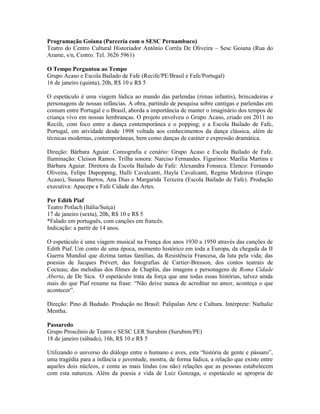 Programação Goiana (Parceria com o SESC Pernambuco)
Teatro do Centro Cultural Historiador Antônio Corrêa De Oliveira – Sesc Goiana (Rua do
Arame, s/n, Centro. Tel. 3626 5961)
O Tempo Perguntou ao Tempo
Grupo Acaso e Escola Bailado de Fafe (Recife/PE/Brasil e Fafe/Portugal)
16 de janeiro (quinta), 20h, R$ 10 e R$ 5
O espetáculo é uma viagem lúdica ao mundo das parlendas (rimas infantis), brincadeiras e
personagens de nossas infâncias. A obra, partindo de pesquisa sobre cantigas e parlendas em
comum entre Portugal e o Brasil, aborda a importância de manter o imaginário dos tempos de
criança vivo em nossas lembranças. O projeto envolveu o Grupo Acaso, criado em 2011 no
Recife, com foco entre a dança contemporânea e o popping; e a Escola Bailado de Fafe,
Portugal, em atividade desde 1998 voltada aos conhecimentos da dança clássica, além de
técnicas modernas, contemporâneas, bem como danças de caráter e expressão dramática.
Direção: Bárbara Aguiar. Coreografia e cenário: Grupo Acaso e Escola Bailado de Fafe.
Iluminação: Cleison Ramos. Trilha sonora: Narciso Fernandes. Figurinos: Marília Martins e
Bárbara Aguiar. Diretora da Escola Bailado de Fafe: Alexandra Fonseca. Elenco: Fernando
Oliveira, Felipe Dupopping, Hulli Cavalcanti, Hayla Cavalcanti, Regina Medeiros (Grupo
Acaso), Susana Barros, Ana Dias e Margarida Teixeira (Escola Bailado de Fafe). Produção
executiva: Apacepe e Fafe Cidade das Artes.
Per Edith Piaf
Teatro Potlach (Itália/Suíça)
17 de janeiro (sexta), 20h, R$ 10 e R$ 5
*Falado em português, com canções em francês.
Indicação: a partir de 14 anos.
O espetáculo é uma viagem musical na França dos anos 1930 a 1950 através das canções de
Edith Piaf. Um conto de uma época, momento histórico em toda a Europa, da chegada da II
Guerra Mundial que dizima tantas famílias, da Resistência Francesa, da luta pela vida; das
poesias de Jacques Prévert, das fotografias de Cartier-Bresson, dos contos teatrais de
Cocteau; das melodias dos filmes de Chaplin, das imagens e personagens de Roma Cidade
Aberta, de De Sica. O espetáculo trata da força que une todas essas histórias, talvez ainda
mais do que Piaf resume na frase: “Não deixe nunca de acreditar no amor, aconteça o que
acontecer”.
Direção: Pino di Bududo. Produção no Brasil: Palipalan Arte e Cultura. Intérprete: Nathalie
Mentha.
Passaredo
Grupo Proscênio de Teatro e SESC LER Surubim (Surubim/PE)
18 de janeiro (sábado), 16h, R$ 10 e R$ 5
Utilizando o universo do diálogo entre o humano e aves, esta “história de gente e pássaro”,
uma tragédia para a infância e juventude, mostra, de forma lúdica, a relação que existe entre
aqueles dois núcleos, e conta as mais lindas (ou não) relações que as pessoas estabelecem
com esta natureza. Além da poesia e vida de Luiz Gonzaga, o espetáculo se apropria de

 
