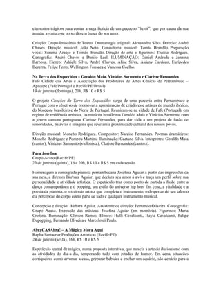 elementos trágicos para contar a saga fictícia de um pequeno “herói”, que por causa da sua
amada, aventura-se no sertão em busca do seu amor.
Criação: Grupo Proscênio de Teatro. Dramaturgia original: Alexsandro Silva. Direção: André
Chaves. Direção musical: João Neto. Consultoria musical: Tomás Brandão. Preparação
vocal: Surama Araújo e Tomás Brandão. Direção de arte e figurinos: Thalita Rodrigues.
Cenografia: André Chaves e Danilo Leal. ILUMINAÇÃO: Daniel Andrade e Janaína
Barbosa. Elenco: Adriele Silva, André Chaves, Aline Silva, Aldeny Cardozo, Eurípedes
Bezerra, Felipe Ferro, Wellington Fonseca e Vanessa Coelho.
Na Terra dos Esquecidos – Geraldo Maia, Vinícius Sarmento e Clarisse Fernandes
Fafe Cidade das Artes e Associação dos Produtores de Artes Cênicas de Pernambuco –
Apacepe (Fafe/Portugal e Recife/PE/Brasil)
19 de janeiro (domingo), 20h, R$ 10 e R$ 5
O projeto Canções da Terra dos Esquecidos surge de uma parceria entre Pernambuco e
Portugal com o objetivo de promover a aproximação de criadores e artistas do mundo ibérico,
do Nordeste brasileiro e do Norte de Portugal. Reuniram-se na cidade de Fafe (Portugal), em
regime de residência artística, os músicos brasileiros Geraldo Maia e Vinícius Sarmento com
a jovem cantora portuguesa Clarisse Fernandes, para dar vida a um projeto de fusão de
sonoridades, palavras e imagens que revelam a proximidade cultural dos nossos povos.
Direção musical: Moncho Rodriguez. Compositor: Narciso Fernandes. Poemas dramáticos:
Moncho Rodriguez e Pompeu Martins. Iluminação: Caetano Silva. Intérpretes: Geraldo Maia
(cantor), Vinícius Sarmento (violonista), Clarisse Fernandes (cantora).
Para Josefina
Grupo Acaso (Recife/PE)
23 de janeiro (quinta), 16 e 20h, R$ 10 e R$ 5 em cada sessão
Homenagem a consagrada pianista pernambucana Josefina Aguiar a partir das impressões da
sua neta, a diretora Bárbara Aguiar, que declara seu amor à avó e traça um perfil sobre sua
personalidade e atividade artística. O espetáculo traz como ponto de partida a fusão entre a
dança contemporânea e o popping, um estilo do universo hip hop. Em cena, a vitalidade e a
poesia da pianista, o retrato do artista que completa o instrumento, o despertar do seu talento
e a percepção do corpo como parte de todo e qualquer instrumento musical.
Concepção e direção: Bárbara Aguiar. Assistente de direção: Fernando Oliveira. Coreografia:
Grupo Acaso. Execução das músicas: Josefina Aguiar (em memória). Figurinos: Maria
Cristina. Iluminação: Cleison Ramos. Elenco: Hulli Cavalcanti, Hayla Cavalcanti, Felipe
Dupopping, Fernando Oliveira e Marcelo di Paula.
AbraCASAbra! – A Mágica Mora Aqui
Rapha Santacruz Produções Artísticas (Recife/PE)
24 de janeiro (sexta), 16h, R$ 10 e R$ 5
Espetáculo teatral de mágica, numa proposta interativa, que mescla a arte do ilusionismo com
as atividades do dia-a-dia, temperando tudo com pitadas de humor. Em cena, situações
corriqueiras como arrumar a casa, preparar bebidas e encher um aquário, são cenário para a

 