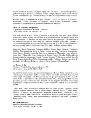 mágica acontecer, enquanto um rapaz espera pela sua amada. A montagem aproxima o
público da mágica, ajudando, de um jeito poético, a lançar reflexões acerca das atribulações
da vida contemporânea que acabaram afastando os indivíduos da espontaneidade e da leveza.
Criação, direção e interpretação: Rapha Santacruz. Direção de produção e co-direção:
Christianne Galdino. Assistente de produção: Sílvio Barreto. Cenografia, figurino,
iluminação e seleção musical: Rapha Santacruz Produções Artísticas.
Haru – A Primavera do Aprendiz
Rapha Santacruz Produções Artísticas (Recife/PE)
24 de janeiro (sexta), 20h, R$ 10 e R$ 5
Em uma barraca de feira, ficção e realidade se apresentam mescladas. Nesse cenário
misterioso, o jovem mágico busca orientação de um sábio mestre para aperfeiçoar os seus
dons ilusionistas. O aprendiz não tem consciência do seu potencial e vai descobrir o
encantamento que brota da simplicidade em cada cena, num jogo lúdico onde a mágica é a
verdadeira protagonista. Nesse aprendizado mágico que vai além dos livros e das palavras,
mestre e aprendiz constroem um universo paralelo, onde a ilusão é a verdade absoluta.
Concepção: Rapha Santacruz e Christianne Galdino. Roteiro: Rapha Santacruz, Christianne
Galdino, Marcondes Lima, Jorge de Paula e Andréa Veruska. Colaboração dramatúrgica:
Carla Denise. Direção, cenografia, figurinos e maquiagem: Marcondes Lima. Adereços:
Alcio Lins e Marcondes Lima. Assistente de direção: Andréa Veruska. Colaboração em
linguagem cômica (técnicas de Clown): Fernando Sampaio. Trilha sonora original: Marcelo
Sena. Desenho de luz: Eron Villar. Diretora de produção: Christianne Galdino. Assistente de
produção: Sílvio Barreto. Intérpretes criadores: Rapha Santacruz e Jorge de Paula.
As Roupas do Rei
Centro de Criação Galpão das Artes (Limoeiro/PE)
25 de janeiro (sábado), 16h, R$ 10 e R$ 5
Eis a história de um menino que, na correria da grande cidade, se detém para observar uma
cena prosaica: uma mulher estendendo roupas exóticas e coloridas num varal. Roupas de um
outro tempo, pertencentes a um Rei nada convencional que gosta de comer pastel e andar de
skate. Todos os episódios da vida deste soberano são, então, encenados por bonecos num
palquinho que se descortina no meio do varal e fazem despertar no garoto uma questão
inquietante: "Será que eu também sou Rei?". Afinal, todo menino também pode se considerar
um Rei...
Texto: Ana Cláudia Vasconcelos. Direção: Luiz de Lima Navarro. Figurinos: Sandra
Fragoso. Cenário: Charlon Cabral e Sandra Fragoso. Direção musical: Aldemir Freire.
Bonecos e direção de manipulação: Sebastião Simão Filho. Iluminação: César
Augusto.Produção geral: Fábio André. Assistente de produção: Sílvio Rodrigues. Elenco:
Jadenilson Gomes, Charlon Cabral, Tarcísio Queiroz, Lucas Rafael, João Pedro, Lucas Dias e
Gaby Salles.
O Anjo Cangaceiro
Grupo de Teatro Deu Babau (Goiana/PE)
26 de janeiro (domingo), 20h, R$ 10 e R$ 5

 